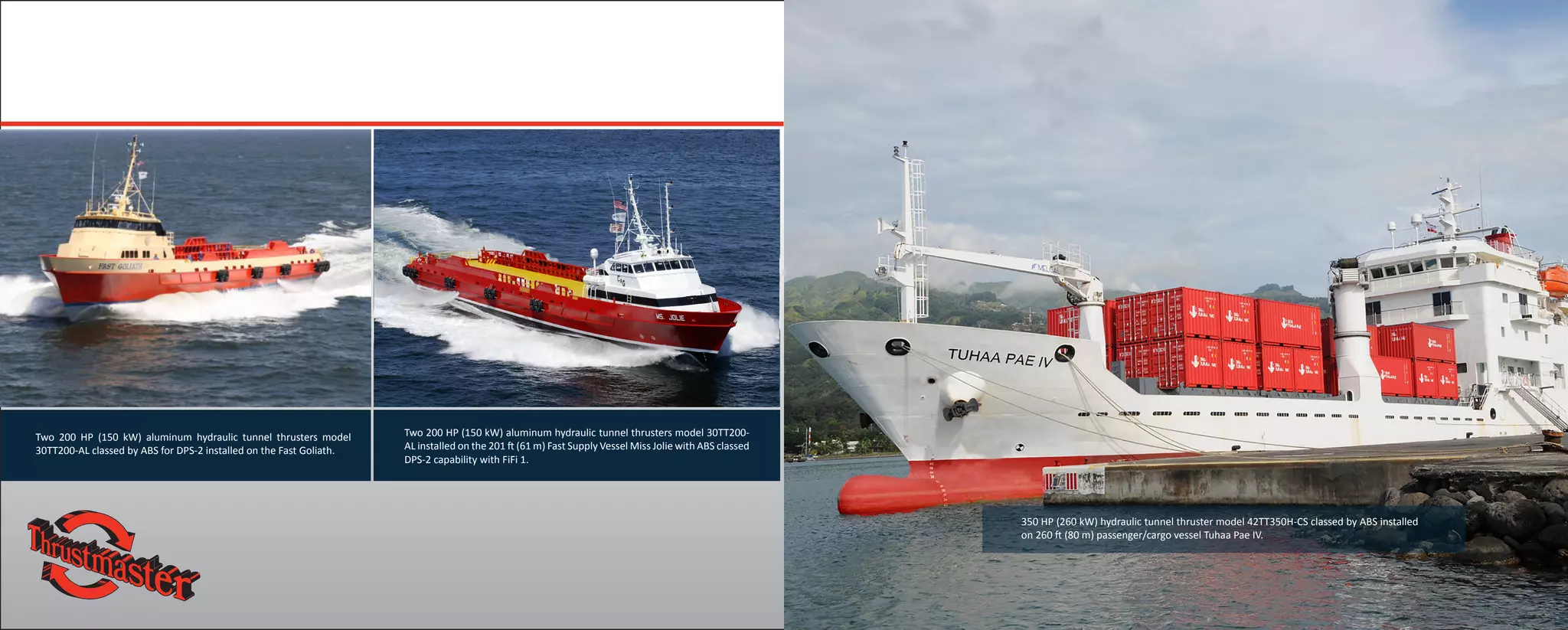 Two 200 HP (150 kW) aluminum hydraulic tunnel thrusters model
30TT200-AL classed by ABS for DPS-2 installed on the Fast Goliath.
350 HP (260 kW) hydraulic tunnel thruster model 42TT350H-CS classed by ABS installed
on 260 ft (80 m) passenger/cargo vessel Tuhaa Pae IV.
Two 200 HP (150 kW) aluminum hydraulic tunnel thrusters model 30TT200-
AL installed on the 201 ft (61 m) Fast Supply Vessel Miss Jolie with ABS classed
DPS-2 capability with FiFi 1.
 