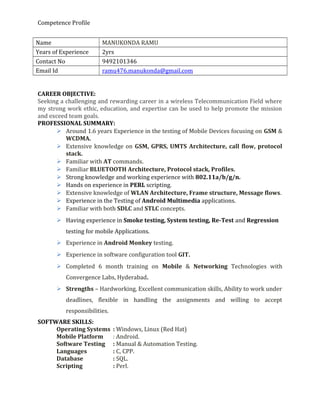 Competence Profile
Name MANUKONDA RAMU
Years of Experience 2yrs
Contact No 9492101346
Email Id ramu476.manukonda@gmail.com
CAREER OBJECTIVE:
Seeking a challenging and rewarding career in a wireless Telecommunication Field where
my strong work ethic, education, and expertise can be used to help promote the mission
and exceed team goals.
PROFESSIONAL SUMMARY:
 Around 1.6 years Experience in the testing of Mobile Devices focusing on GSM &
WCDMA.
 Extensive knowledge on GSM, GPRS, UMTS Architecture, call flow, protocol
stack.
 Familiar with AT commands.
 Familiar BLUETOOTH Architecture, Protocol stack, Profiles.
 Strong knowledge and working experience with 802.11a/b/g/n.
 Hands on experience in PERL scripting.
 Extensive knowledge of WLAN Architecture, Frame structure, Message flows.
 Experience in the Testing of Android Multimedia applications.
 Familiar with both SDLC and STLC concepts.
 Having experience in Smoke testing, System testing, Re-Test and Regression
testing for mobile Applications.
 Experience in Android Monkey testing.
 Experience in software configuration tool GIT.
 Completed 6 month training on Mobile & Networking Technologies with
Convergence Labs, Hyderabad.
 Strengths – Hardworking, Excellent communication skills, Ability to work under
deadlines, flexible in handling the assignments and willing to accept
responsibilities.
SOFTWARE SKILLS:
Operating Systems : Windows, Linux (Red Hat)
Mobile Platform : Android.
Software Testing : Manual & Automation Testing.
Languages : C, CPP.
Database : SQL.
Scripting : Perl.
 