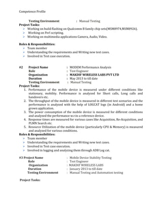 Competence Profile
Testing Environment : Manual Testing
Project Tasks:
 Working on build flashing on Qualcomm B family chip sets(MSM8974,MSM8926).
 Working on Perl scripting.
 Working on multimedia applications Camera, Audio, Video.
Roles & Responsibilities:
 Team member
 Understanding the requirements and Writing new test cases.
 Involved in Test case execution.
#2 Project Name : MODEM Performance Analysis
Role : Test Engineer
Organization : MAKDIF WIRELESS LABS PVT LTD
Duration : May 2013 to till date
Testing Environment : Manual Testing
Project Tasks:
1. Performance of the mobile device is measured under different conditions like
stationary, mobility. Performance is analyzed for Short calls, Long calls and
handovers etc.
2. The throughput of the mobile device is measured in different test scenarios and the
performance is analyzed with the help of LOGCAT logs (in Android) and a home
grown application.
3. The power consumption of the mobile device is measured for different conditions
and analyzed the performance w.r.to a reference device.
4. Response times are measured for various cases like Acquisition, Re-Acquisition, and
PLMN Search etc.
5. Resource Utilization of the mobile device (particularly CPU & Memory) is measured
and analyzed for various conditions.
Roles & Responsibilities:
 Team member
 Understanding the requirements and Writing new test cases.
 Involved in Test case execution.
 Involved in logging and analyzing them through ADB Log cat.
#3 Project Name : Mobile Device Stability Testing
Role : Test Engineer
Organization : MAKDIF WIRELESS LABS
Duration : January 2013 to till date
Testing Environment : Manual Testing and Automation testing
Project Tasks:
 