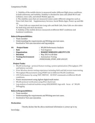 Competence Profile
1. Stability of the mobile device is measured under different High stress conditions
in both stationary and mobility. Stability is checked for data calls (Both Wi-Fi and
Cellular), voice calls, and inbuilt Mobile apps etc.
2. The stability cases that are measured comes under different categories such as
Voice Call, Data Call, Supplementary Services, Social Media Apps, Power up and Idle
etc.
3. Voice Calls are separated into Long calls and Bulk Calls, Data Calls are also taken
for both long and short durations.
4. Stability of the mobile devices measured at different IRAT conditions and
handover conditions.
Roles & Responsibilities:
 Team member
 Understanding the requirements and Writing new test cases.
Involved in Test case execution and Log analysis
#4 Project Name : WLAN Performance Analysis
 Role : Test Engineer
 Organization : MAKDIF WIRELESS LABS PVT LTD
 Duration : May 2013 to till date
 Testing Environment : Automation Testing
 Tools : WIRESHARK, IPERF, ADB LOGCAT.
Project Tasks:
 WLAN technology - protocol feature testing, system optimization (Throughput, CPU
and battery current).
 Prior Wireless device testing experience including field and lab/screen room testing.
 Throughput Measurement using IPERF tool at different WLAN conditions.
 CPU Performance by using TOP, VMSTAT, IO STAT commands at different WLAN
conditions.
 Power measurement using Agilent digital multi meter.
 WLAN protocol verification using Wire shark tool.
 Log analysis of android mobiles using ADB/KERNEL logs with focus of WLAN
Debugging.

Roles & Responsibilities:
 Team member
 Understanding the requirements and Writing new test cases.
 Involved in Test case execution.
Declaration:
I hereby declare that the above-mentioned information is correct up to my
knowledge.
 