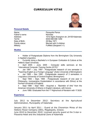CURRICULUM VITAE
Personal Details
Name:
Father’s name:
Address:
Tel Nr:
Date of Birth:
Family status:
Military:
Panayotis Panos
Nicholas
101d Agion Anargiron str, 24100 Kalamata
0030 698 698 1259
29 May 1971
Married with 5 children
Fulfilled (Sergeant Ι-1)
Studies
• Holder of Postgraduate Diploma from the Birmingham City University
in Applied Linguistics
• Currently doing a Bachelor’s in European Civilization & Culture at the
Hellenic Open University
• April 2005 – June. 2005 : Computer skills seminars at the
“International Computer Training Centre (ICTC)”
• Jan 1997 – July. 1997 : Postgraduate research of one semester in
“Teaching English as a Foreign Language” (Aston University of Birmingham)
• Jan 1995 – Dec 1995 : Postgraduate research of 3 semesters in
Linguistics (University of Central England, Birmingham)
• Sept 1993 – Sept. 1994 : Postgraduate research of one year in
Philosophy, (comparative Existentialism in accordance with Ethics) at the
Durham University of England
• Sept 1989 – Sept 1993 : Acquired a “Bachelor of Arts” from the
American University of Athens in English Literature, with honors
• June 1989: Graduated from the 1st
Highschool of Keratsini with 17.8/20
Experience
July 2012 to December 2012: Secretary at the Agricultural
Administration, Municipality of Kalamata
January 2011 to April 2011 : Guard at the Choremion Mines of the
Hellenic Power Company (DEI), Megalopolis, Greece.
June 2010 to December 2010: Licensed security guard at the 5-star e-
Filoxenia Hotel and the Industrial Zone of Kalamata
 