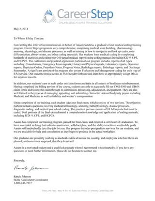 1-800-246-7837 | 4692 N 300 W, Suite 100, Provo, UT 84604 | CareerStep.com
May 5, 2014
To Whom It May Concern:
I am writing this letter of recommendation on behalf of Aasem Sulehria, a graduate of our medical coding training
program. Career Step’s program is very comprehensive, comprising medical word building, pharmacology,
anatomy, physiology, and disease processes, as well as training in how to recognize and look up codes, code
differentiation, abbreviations, and other coding essentials. Our students learn medical coding by completing
hundreds of exercises and coding over 300 actual medical reports using coding manuals including ICD-9, CPT,
and HCPCS. The curriculum and practical application portion of our program includes reports of all types
including: Consultations, Emergency Room reports, History and Physical reports, Laboratory reports, Operative
reports, Physician Orders, Procedure Notes, Progress Notes, Radiology reports, Pathology reports, and Discharge
Summaries. A significant portion of the program also covers Evaluation and Management coding for each type of
E/M service. Our students receive access to 3M Encoder Software and learn how to appropriately assign DRGs
for inpatient records.
In addition, our students learn to audit codes on claim forms and train in all aspects of healthcare reimbursement.
Having completed the billing portion of the course, students are able to accurately fill out CMS-1500 and UB-04
claim forms and follow the claim through its submission, processing, adjudication, and payment. They are also
well trained in the process of managing, appealing, and submitting claims for various third-party payers including
Medicaid and Medicare as well as liability and worker’s compensation.
Upon completion of our training, each student takes our final exam, which consists of two portions. The objective
portion includes questions covering medical terminology, anatomy, pathophysiology, disease processes,
diagnostic coding, and medical procedural coding. The practical portion consists of 10 full reports that must be
coded. Both portions of the final exam demand a comprehensive knowledge and application of coding manuals,
including ICD- 9, CPT, and HCPCS.
Aasem has completed our training program, passed the final exam, and received a certificate of Graduation. To
have succeeded in doing that indicates motivation, self-discipline, and the ability to achieve worthwhile goals.
Aasem will undoubtedly do a fine job for you. Our program includes postgraduate services for our students, and
we are available for help and consultation as they begin to produce in the actual workplace.
Our graduates are presently working as medical coders all across the country, and employers who hire them are
pleased, and sometimes surprised, that they do so well.
Aasem is a motivated student and a qualified graduate whom I recommend wholeheartedly. If you have any
questions or need further information, please do not hesitate to contact me.
Sincerely,
Randy Johnson
Skills Assessment Coordinator
1-800-246-7837
 
