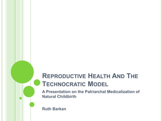 REPRODUCTIVE HEALTH AND THE
TECHNOCRATIC MODEL
A Presentation on the Patriarchal Medicalization of
Natural Childbirth
Ruth Barkan
 