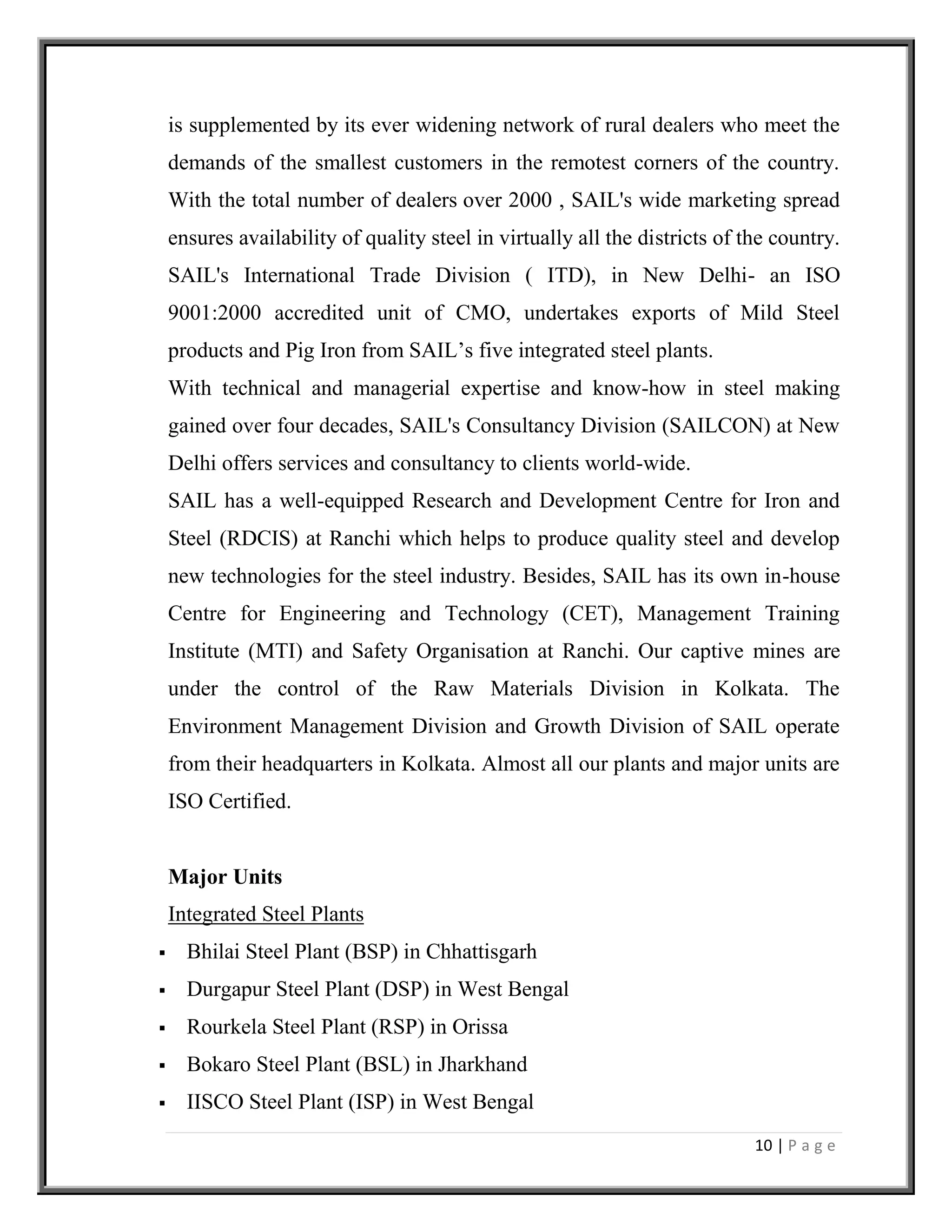 10 | P a g e
is supplemented by its ever widening network of rural dealers who meet the
demands of the smallest customers in the remotest corners of the country.
With the total number of dealers over 2000 , SAIL's wide marketing spread
ensures availability of quality steel in virtually all the districts of the country.
SAIL's International Trade Division ( ITD), in New Delhi- an ISO
9001:2000 accredited unit of CMO, undertakes exports of Mild Steel
products and Pig Iron from SAIL’s five integrated steel plants.
With technical and managerial expertise and know-how in steel making
gained over four decades, SAIL's Consultancy Division (SAILCON) at New
Delhi offers services and consultancy to clients world-wide.
SAIL has a well-equipped Research and Development Centre for Iron and
Steel (RDCIS) at Ranchi which helps to produce quality steel and develop
new technologies for the steel industry. Besides, SAIL has its own in-house
Centre for Engineering and Technology (CET), Management Training
Institute (MTI) and Safety Organisation at Ranchi. Our captive mines are
under the control of the Raw Materials Division in Kolkata. The
Environment Management Division and Growth Division of SAIL operate
from their headquarters in Kolkata. Almost all our plants and major units are
ISO Certified.
Major Units
Integrated Steel Plants
 Bhilai Steel Plant (BSP) in Chhattisgarh
 Durgapur Steel Plant (DSP) in West Bengal
 Rourkela Steel Plant (RSP) in Orissa
 Bokaro Steel Plant (BSL) in Jharkhand
 IISCO Steel Plant (ISP) in West Bengal
 