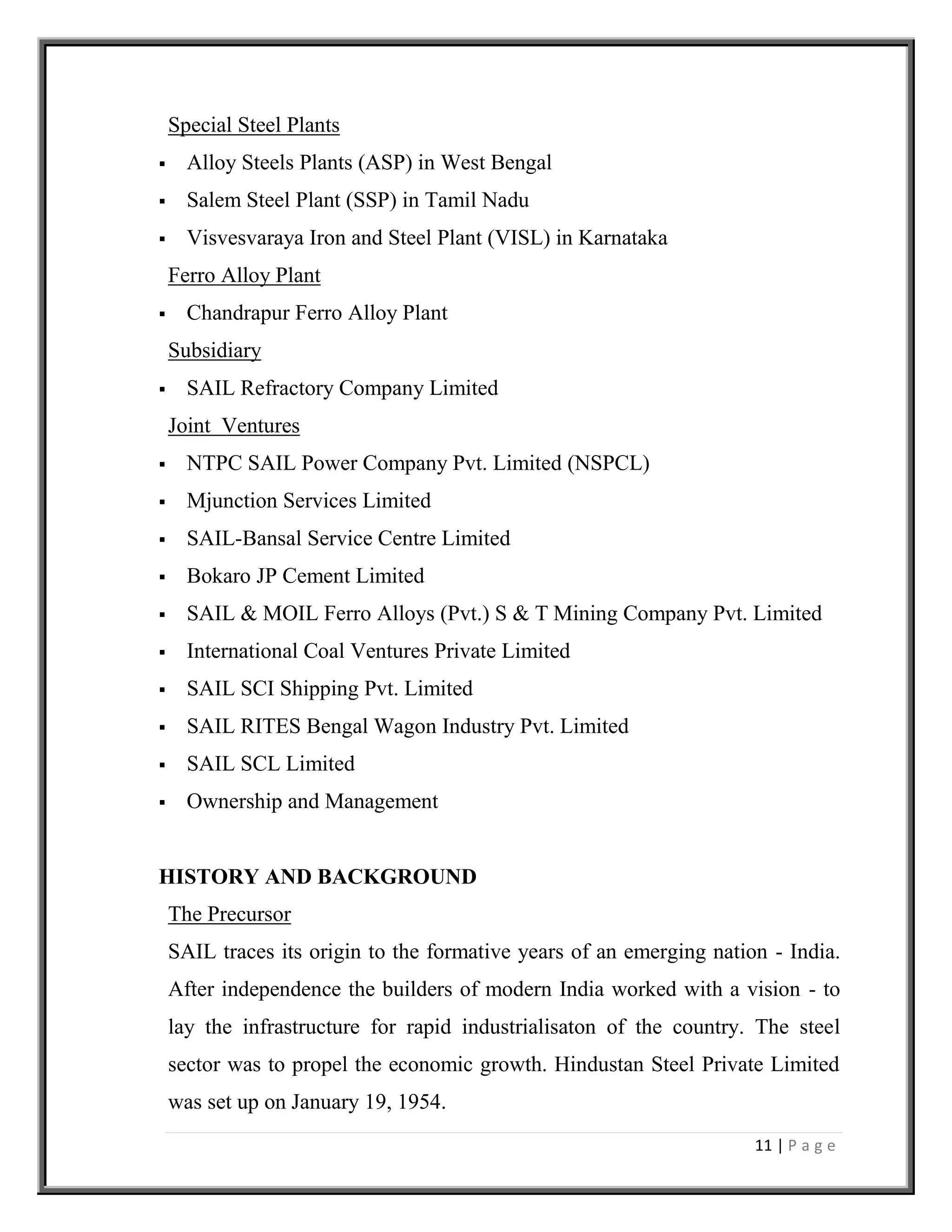 11 | P a g e
Special Steel Plants
 Alloy Steels Plants (ASP) in West Bengal
 Salem Steel Plant (SSP) in Tamil Nadu
 Visvesvaraya Iron and Steel Plant (VISL) in Karnataka
Ferro Alloy Plant
 Chandrapur Ferro Alloy Plant
Subsidiary
 SAIL Refractory Company Limited
Joint Ventures
 NTPC SAIL Power Company Pvt. Limited (NSPCL)
 Mjunction Services Limited
 SAIL-Bansal Service Centre Limited
 Bokaro JP Cement Limited
 SAIL & MOIL Ferro Alloys (Pvt.) S & T Mining Company Pvt. Limited
 International Coal Ventures Private Limited
 SAIL SCI Shipping Pvt. Limited
 SAIL RITES Bengal Wagon Industry Pvt. Limited
 SAIL SCL Limited
 Ownership and Management
HISTORY AND BACKGROUND
The Precursor
SAIL traces its origin to the formative years of an emerging nation - India.
After independence the builders of modern India worked with a vision - to
lay the infrastructure for rapid industrialisaton of the country. The steel
sector was to propel the economic growth. Hindustan Steel Private Limited
was set up on January 19, 1954.
 
