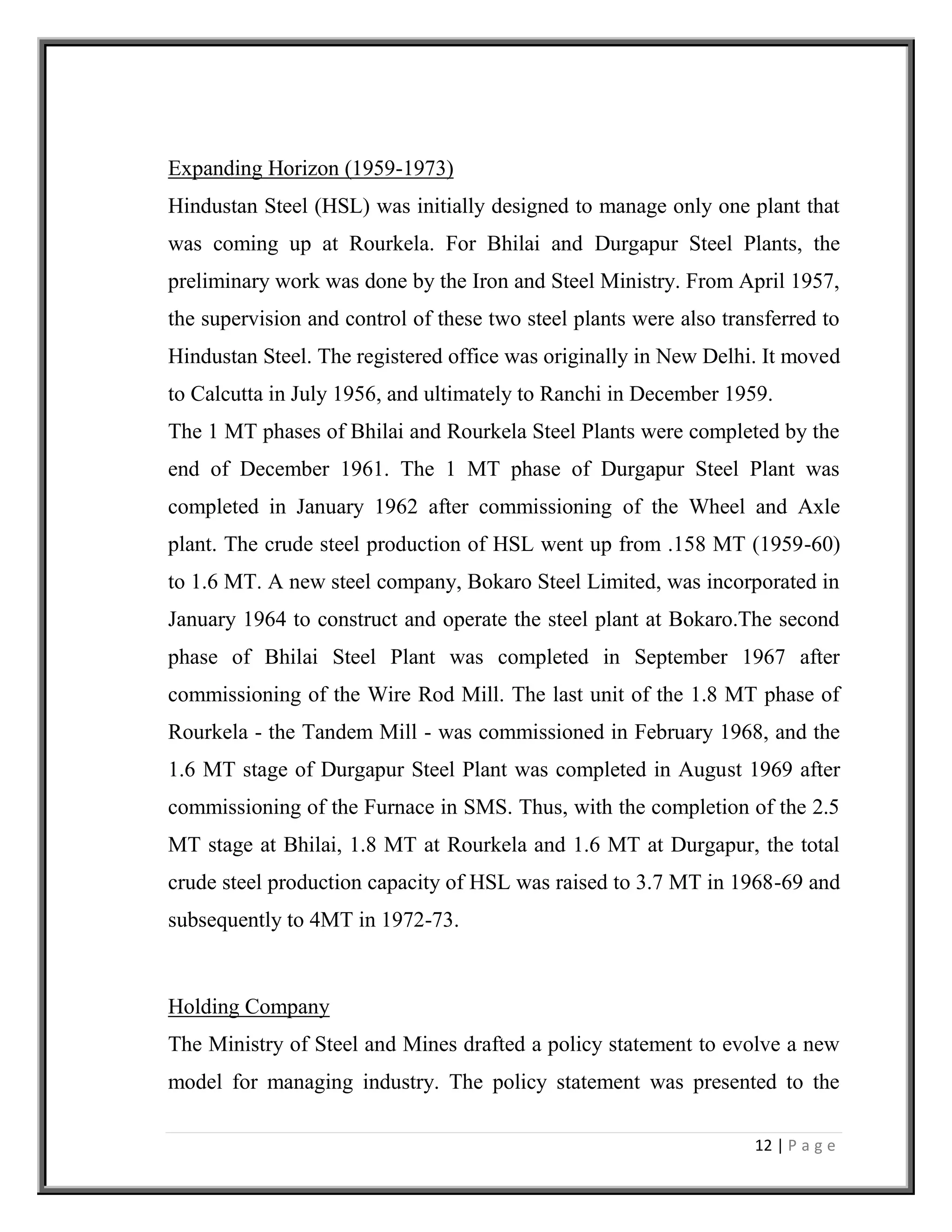 12 | P a g e
Expanding Horizon (1959-1973)
Hindustan Steel (HSL) was initially designed to manage only one plant that
was coming up at Rourkela. For Bhilai and Durgapur Steel Plants, the
preliminary work was done by the Iron and Steel Ministry. From April 1957,
the supervision and control of these two steel plants were also transferred to
Hindustan Steel. The registered office was originally in New Delhi. It moved
to Calcutta in July 1956, and ultimately to Ranchi in December 1959.
The 1 MT phases of Bhilai and Rourkela Steel Plants were completed by the
end of December 1961. The 1 MT phase of Durgapur Steel Plant was
completed in January 1962 after commissioning of the Wheel and Axle
plant. The crude steel production of HSL went up from .158 MT (1959-60)
to 1.6 MT. A new steel company, Bokaro Steel Limited, was incorporated in
January 1964 to construct and operate the steel plant at Bokaro.The second
phase of Bhilai Steel Plant was completed in September 1967 after
commissioning of the Wire Rod Mill. The last unit of the 1.8 MT phase of
Rourkela - the Tandem Mill - was commissioned in February 1968, and the
1.6 MT stage of Durgapur Steel Plant was completed in August 1969 after
commissioning of the Furnace in SMS. Thus, with the completion of the 2.5
MT stage at Bhilai, 1.8 MT at Rourkela and 1.6 MT at Durgapur, the total
crude steel production capacity of HSL was raised to 3.7 MT in 1968-69 and
subsequently to 4MT in 1972-73.
Holding Company
The Ministry of Steel and Mines drafted a policy statement to evolve a new
model for managing industry. The policy statement was presented to the
 