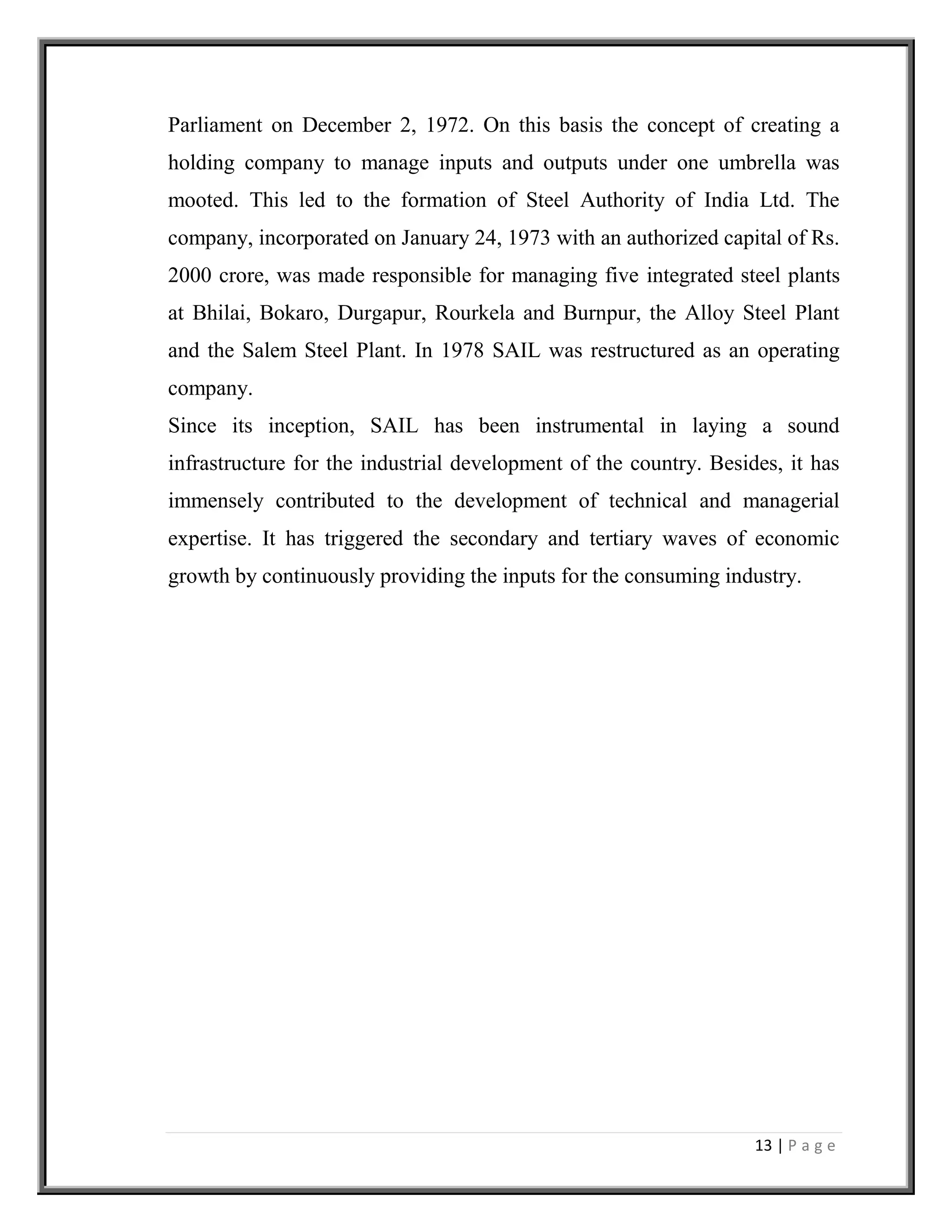 13 | P a g e
Parliament on December 2, 1972. On this basis the concept of creating a
holding company to manage inputs and outputs under one umbrella was
mooted. This led to the formation of Steel Authority of India Ltd. The
company, incorporated on January 24, 1973 with an authorized capital of Rs.
2000 crore, was made responsible for managing five integrated steel plants
at Bhilai, Bokaro, Durgapur, Rourkela and Burnpur, the Alloy Steel Plant
and the Salem Steel Plant. In 1978 SAIL was restructured as an operating
company.
Since its inception, SAIL has been instrumental in laying a sound
infrastructure for the industrial development of the country. Besides, it has
immensely contributed to the development of technical and managerial
expertise. It has triggered the secondary and tertiary waves of economic
growth by continuously providing the inputs for the consuming industry.
 