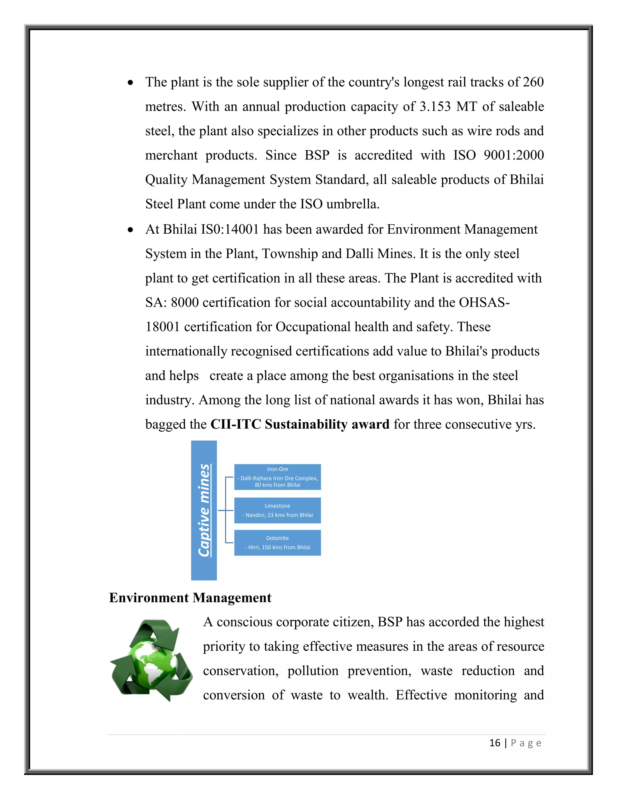 16 | P a g e
 The plant is the sole supplier of the country's longest rail tracks of 260
metres. With an annual production capacity of 3.153 MT of saleable
steel, the plant also specializes in other products such as wire rods and
merchant products. Since BSP is accredited with ISO 9001:2000
Quality Management System Standard, all saleable products of Bhilai
Steel Plant come under the ISO umbrella.
 At Bhilai IS0:14001 has been awarded for Environment Management
System in the Plant, Township and Dalli Mines. It is the only steel
plant to get certification in all these areas. The Plant is accredited with
SA: 8000 certification for social accountability and the OHSAS-
18001 certification for Occupational health and safety. These
internationally recognised certifications add value to Bhilai's products
and helps create a place among the best organisations in the steel
industry. Among the long list of national awards it has won, Bhilai has
bagged the CII-ITC Sustainability award for three consecutive yrs.
Environment Management
A conscious corporate citizen, BSP has accorded the highest
priority to taking effective measures in the areas of resource
conservation, pollution prevention, waste reduction and
conversion of waste to wealth. Effective monitoring and
Captivemines
Iron-Ore
- Dalli-Rajhara Iron Ore Complex,
80 kms from Bhilai
Limestone
- Nandini, 23 kms from Bhilai
Dolomite
- Hirri, 150 kms from Bhilai
 