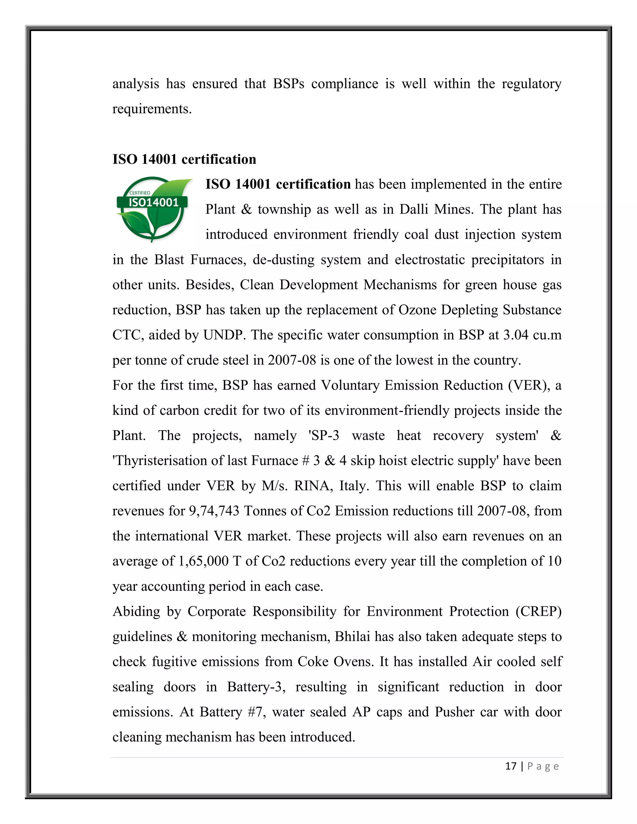 17 | P a g e
analysis has ensured that BSPs compliance is well within the regulatory
requirements.
ISO 14001 certification
ISO 14001 certification has been implemented in the entire
Plant & township as well as in Dalli Mines. The plant has
introduced environment friendly coal dust injection system
in the Blast Furnaces, de-dusting system and electrostatic precipitators in
other units. Besides, Clean Development Mechanisms for green house gas
reduction, BSP has taken up the replacement of Ozone Depleting Substance
CTC, aided by UNDP. The specific water consumption in BSP at 3.04 cu.m
per tonne of crude steel in 2007-08 is one of the lowest in the country.
For the first time, BSP has earned Voluntary Emission Reduction (VER), a
kind of carbon credit for two of its environment-friendly projects inside the
Plant. The projects, namely 'SP-3 waste heat recovery system' &
'Thyristerisation of last Furnace # 3 & 4 skip hoist electric supply' have been
certified under VER by M/s. RINA, Italy. This will enable BSP to claim
revenues for 9,74,743 Tonnes of Co2 Emission reductions till 2007-08, from
the international VER market. These projects will also earn revenues on an
average of 1,65,000 T of Co2 reductions every year till the completion of 10
year accounting period in each case.
Abiding by Corporate Responsibility for Environment Protection (CREP)
guidelines & monitoring mechanism, Bhilai has also taken adequate steps to
check fugitive emissions from Coke Ovens. It has installed Air cooled self
sealing doors in Battery-3, resulting in significant reduction in door
emissions. At Battery #7, water sealed AP caps and Pusher car with door
cleaning mechanism has been introduced.
 