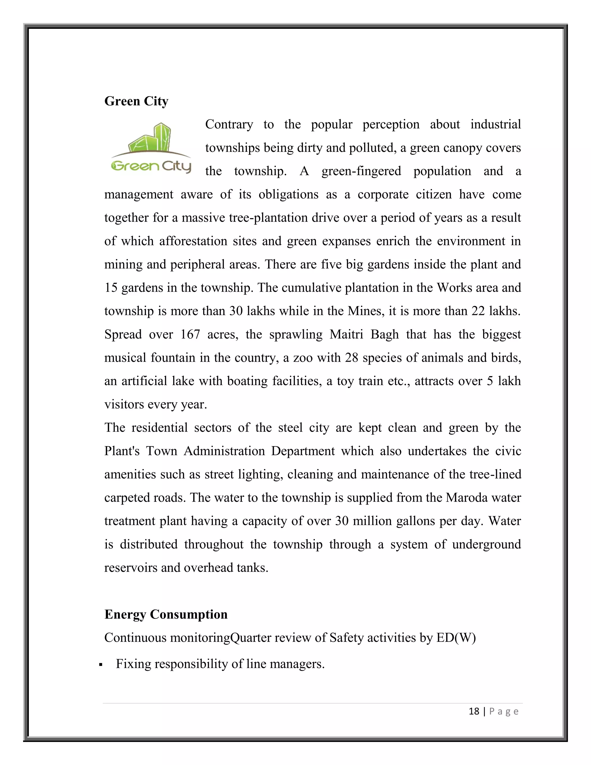18 | P a g e
Green City
Contrary to the popular perception about industrial
townships being dirty and polluted, a green canopy covers
the township. A green-fingered population and a
management aware of its obligations as a corporate citizen have come
together for a massive tree-plantation drive over a period of years as a result
of which afforestation sites and green expanses enrich the environment in
mining and peripheral areas. There are five big gardens inside the plant and
15 gardens in the township. The cumulative plantation in the Works area and
township is more than 30 lakhs while in the Mines, it is more than 22 lakhs.
Spread over 167 acres, the sprawling Maitri Bagh that has the biggest
musical fountain in the country, a zoo with 28 species of animals and birds,
an artificial lake with boating facilities, a toy train etc., attracts over 5 lakh
visitors every year.
The residential sectors of the steel city are kept clean and green by the
Plant's Town Administration Department which also undertakes the civic
amenities such as street lighting, cleaning and maintenance of the tree-lined
carpeted roads. The water to the township is supplied from the Maroda water
treatment plant having a capacity of over 30 million gallons per day. Water
is distributed throughout the township through a system of underground
reservoirs and overhead tanks.
Energy Consumption
Continuous monitoringQuarter review of Safety activities by ED(W)
 Fixing responsibility of line managers.
 