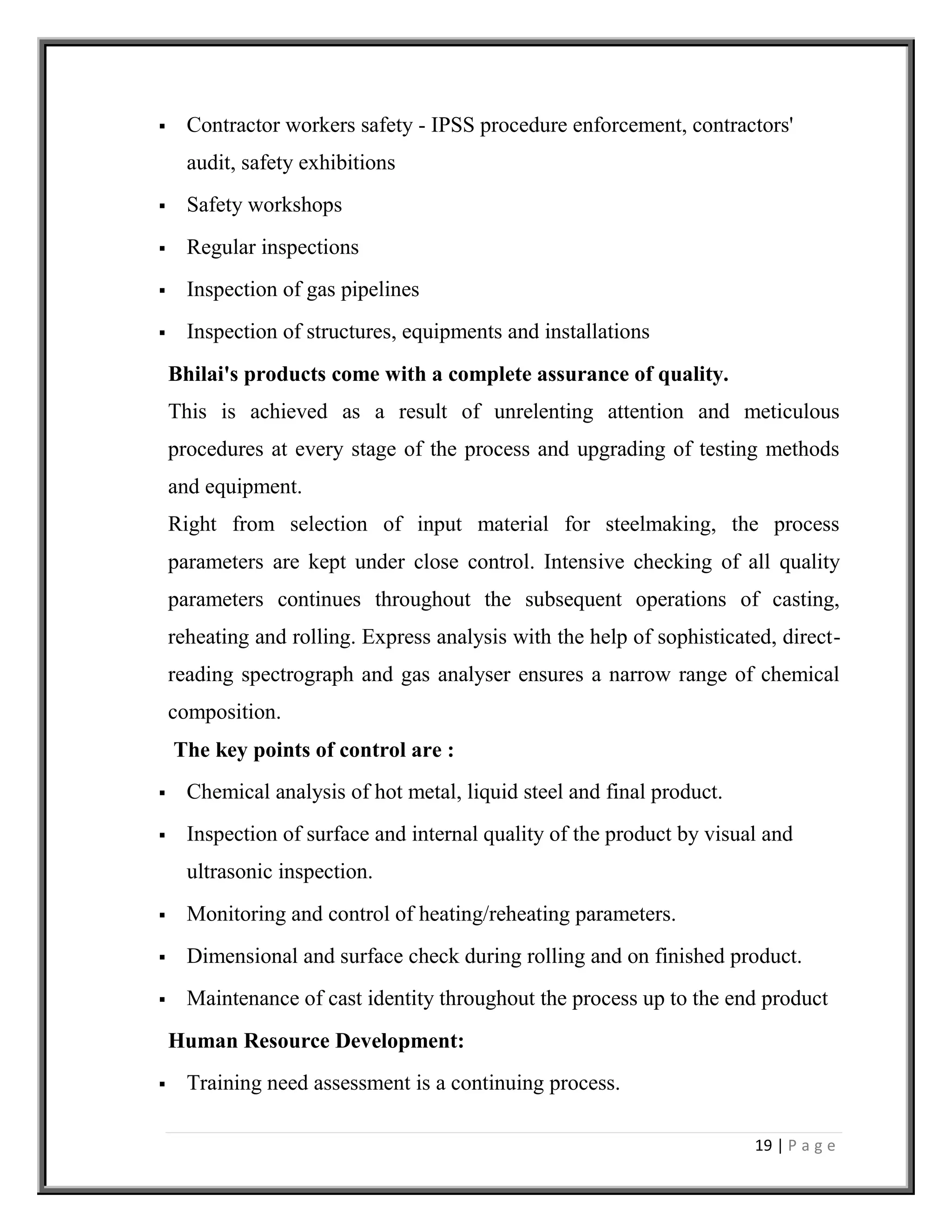 19 | P a g e
 Contractor workers safety - IPSS procedure enforcement, contractors'
audit, safety exhibitions
 Safety workshops
 Regular inspections
 Inspection of gas pipelines
 Inspection of structures, equipments and installations
Bhilai's products come with a complete assurance of quality.
This is achieved as a result of unrelenting attention and meticulous
procedures at every stage of the process and upgrading of testing methods
and equipment.
Right from selection of input material for steelmaking, the process
parameters are kept under close control. Intensive checking of all quality
parameters continues throughout the subsequent operations of casting,
reheating and rolling. Express analysis with the help of sophisticated, direct-
reading spectrograph and gas analyser ensures a narrow range of chemical
composition.
The key points of control are :
 Chemical analysis of hot metal, liquid steel and final product.
 Inspection of surface and internal quality of the product by visual and
ultrasonic inspection.
 Monitoring and control of heating/reheating parameters.
 Dimensional and surface check during rolling and on finished product.
 Maintenance of cast identity throughout the process up to the end product
Human Resource Development:
 Training need assessment is a continuing process.
 