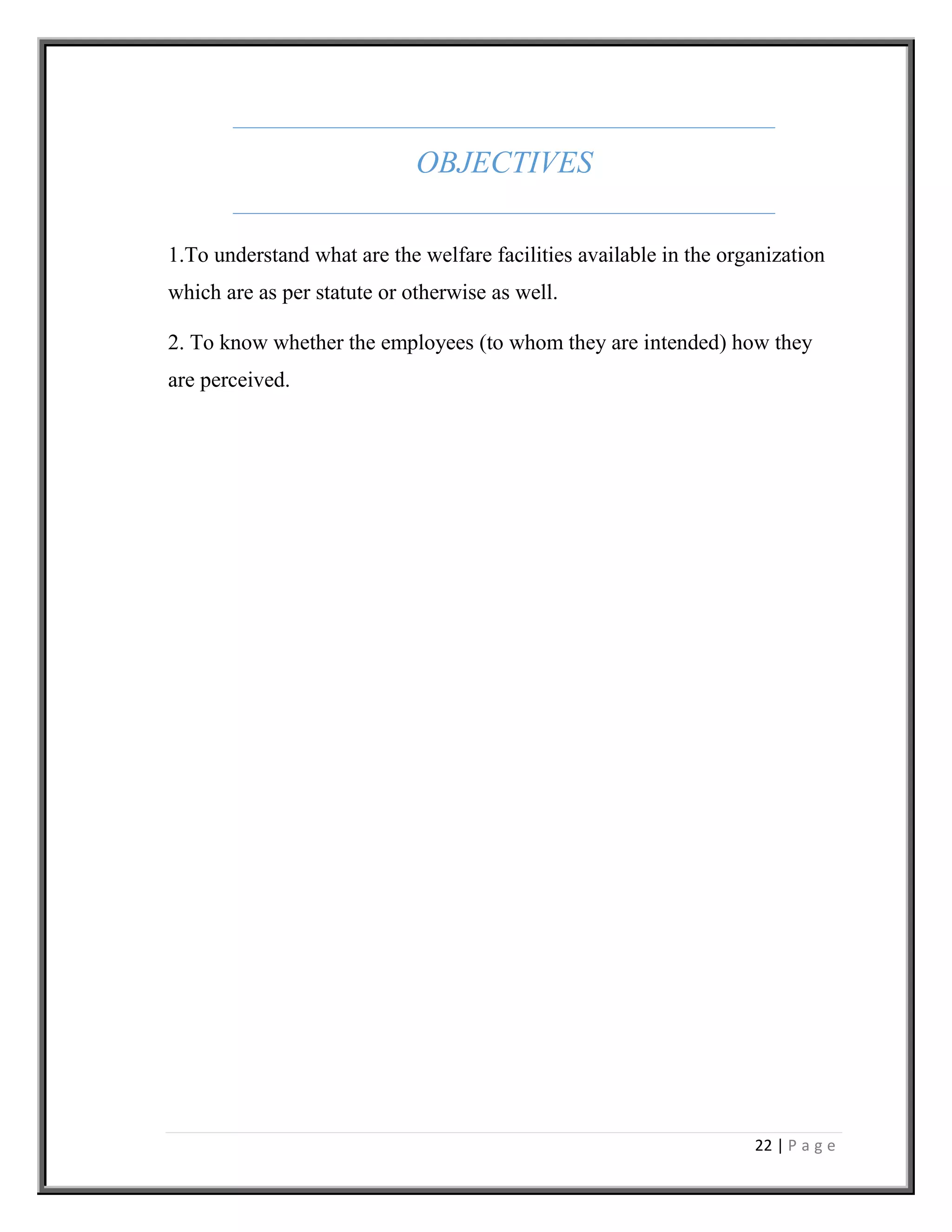 22 | P a g e
OBJECTIVES
1.To understand what are the welfare facilities available in the organization
which are as per statute or otherwise as well.
2. To know whether the employees (to whom they are intended) how they
are perceived.
 