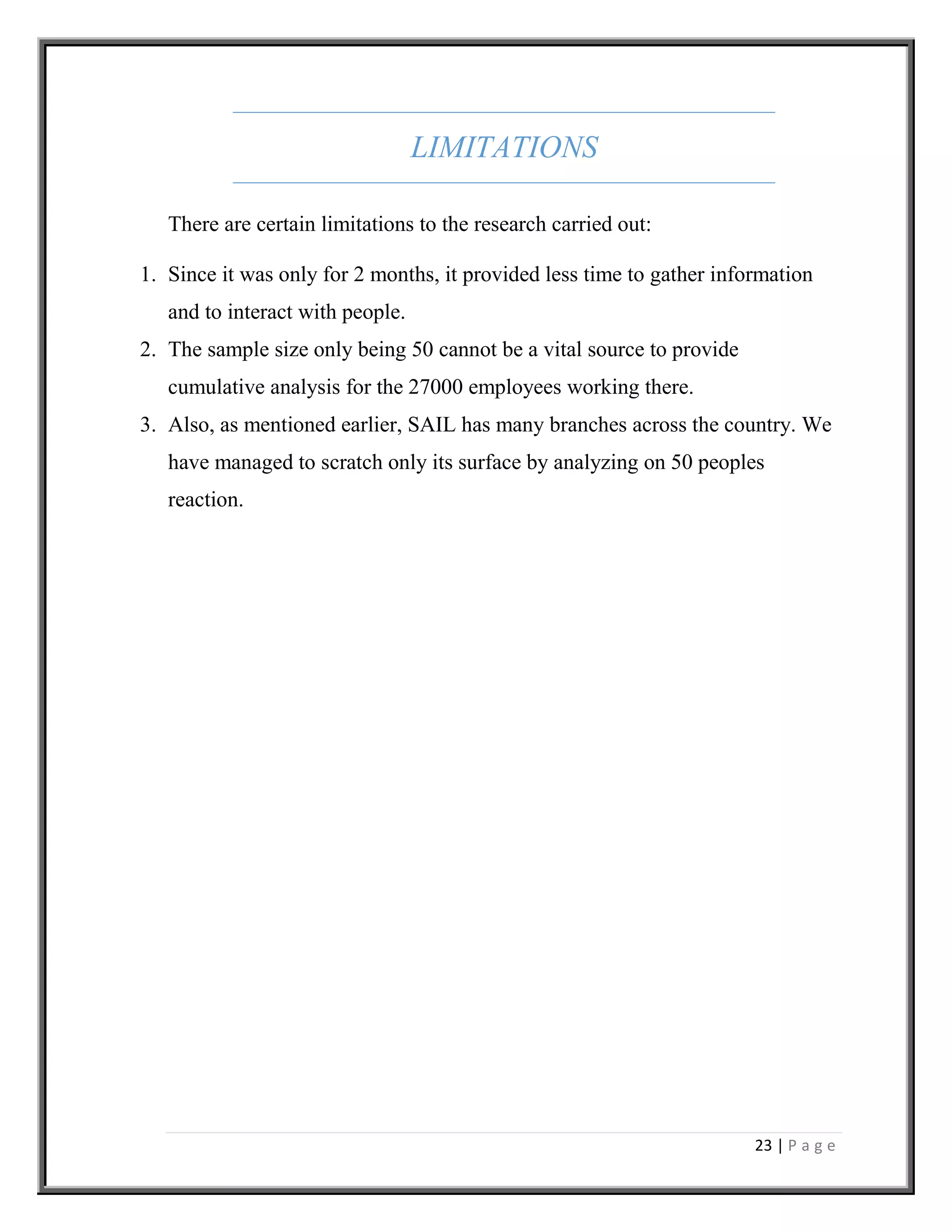 23 | P a g e
LIMITATIONS
There are certain limitations to the research carried out:
1. Since it was only for 2 months, it provided less time to gather information
and to interact with people.
2. The sample size only being 50 cannot be a vital source to provide
cumulative analysis for the 27000 employees working there.
3. Also, as mentioned earlier, SAIL has many branches across the country. We
have managed to scratch only its surface by analyzing on 50 peoples
reaction.
 