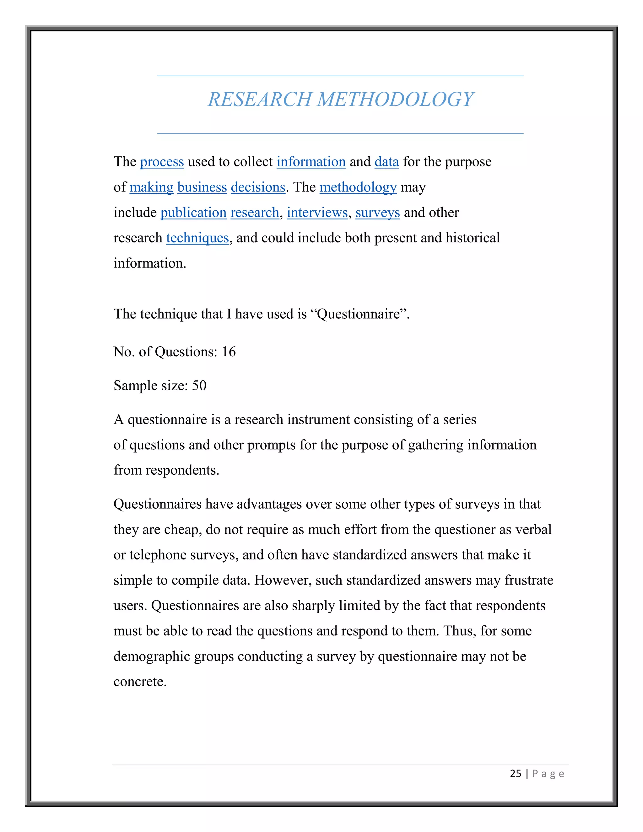 25 | P a g e
RESEARCH METHODOLOGY
The process used to collect information and data for the purpose
of making business decisions. The methodology may
include publication research, interviews, surveys and other
research techniques, and could include both present and historical
information.
The technique that I have used is “Questionnaire”.
No. of Questions: 16
Sample size: 50
A questionnaire is a research instrument consisting of a series
of questions and other prompts for the purpose of gathering information
from respondents.
Questionnaires have advantages over some other types of surveys in that
they are cheap, do not require as much effort from the questioner as verbal
or telephone surveys, and often have standardized answers that make it
simple to compile data. However, such standardized answers may frustrate
users. Questionnaires are also sharply limited by the fact that respondents
must be able to read the questions and respond to them. Thus, for some
demographic groups conducting a survey by questionnaire may not be
concrete.
 