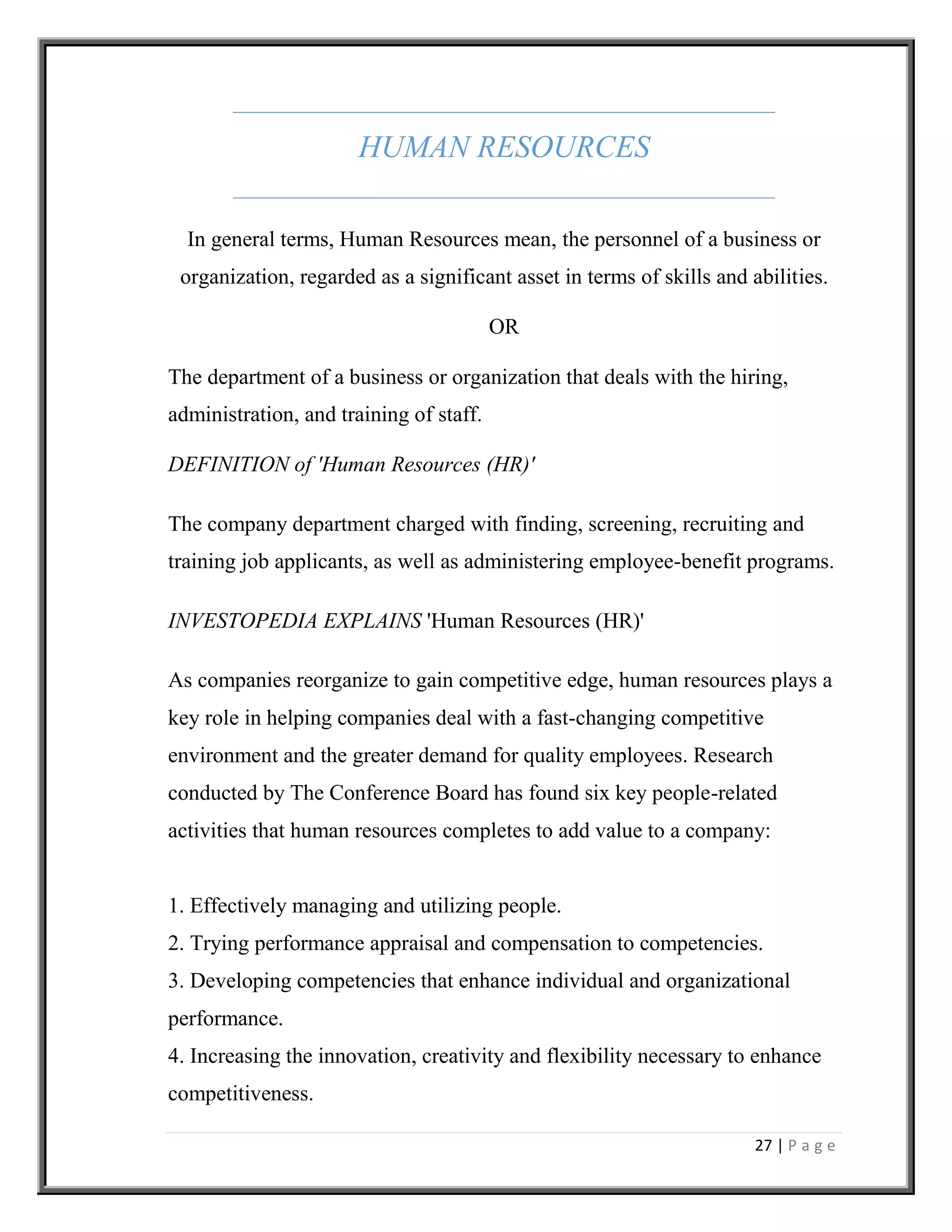 27 | P a g e
HUMAN RESOURCES
In general terms, Human Resources mean, the personnel of a business or
organization, regarded as a significant asset in terms of skills and abilities.
OR
The department of a business or organization that deals with the hiring,
administration, and training of staff.
DEFINITION of 'Human Resources (HR)'
The company department charged with finding, screening, recruiting and
training job applicants, as well as administering employee-benefit programs.
INVESTOPEDIA EXPLAINS 'Human Resources (HR)'
As companies reorganize to gain competitive edge, human resources plays a
key role in helping companies deal with a fast-changing competitive
environment and the greater demand for quality employees. Research
conducted by The Conference Board has found six key people-related
activities that human resources completes to add value to a company:
1. Effectively managing and utilizing people.
2. Trying performance appraisal and compensation to competencies.
3. Developing competencies that enhance individual and organizational
performance.
4. Increasing the innovation, creativity and flexibility necessary to enhance
competitiveness.
 