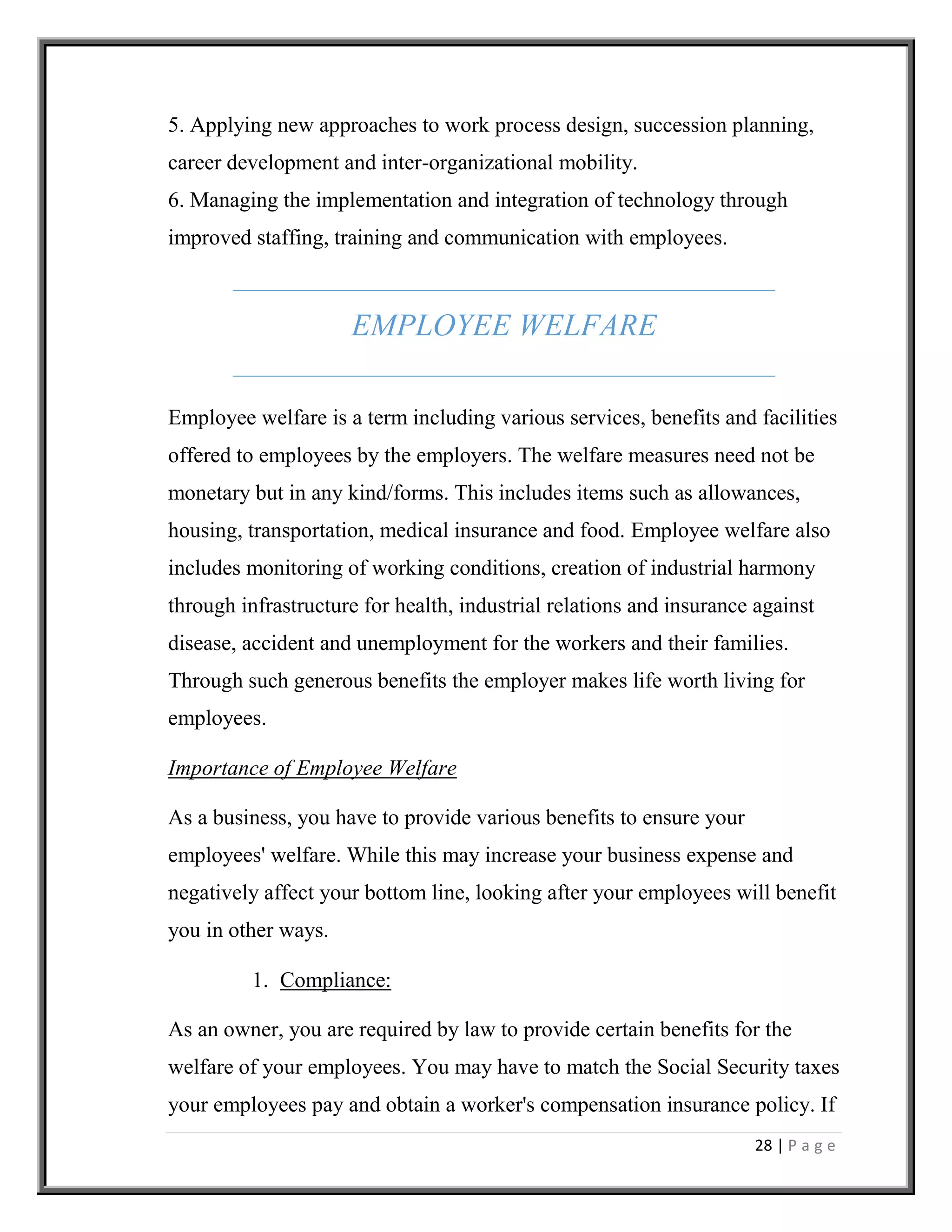28 | P a g e
5. Applying new approaches to work process design, succession planning,
career development and inter-organizational mobility.
6. Managing the implementation and integration of technology through
improved staffing, training and communication with employees.
EMPLOYEE WELFARE
Employee welfare is a term including various services, benefits and facilities
offered to employees by the employers. The welfare measures need not be
monetary but in any kind/forms. This includes items such as allowances,
housing, transportation, medical insurance and food. Employee welfare also
includes monitoring of working conditions, creation of industrial harmony
through infrastructure for health, industrial relations and insurance against
disease, accident and unemployment for the workers and their families.
Through such generous benefits the employer makes life worth living for
employees.
Importance of Employee Welfare
As a business, you have to provide various benefits to ensure your
employees' welfare. While this may increase your business expense and
negatively affect your bottom line, looking after your employees will benefit
you in other ways.
1. Compliance:
As an owner, you are required by law to provide certain benefits for the
welfare of your employees. You may have to match the Social Security taxes
your employees pay and obtain a worker's compensation insurance policy. If
 