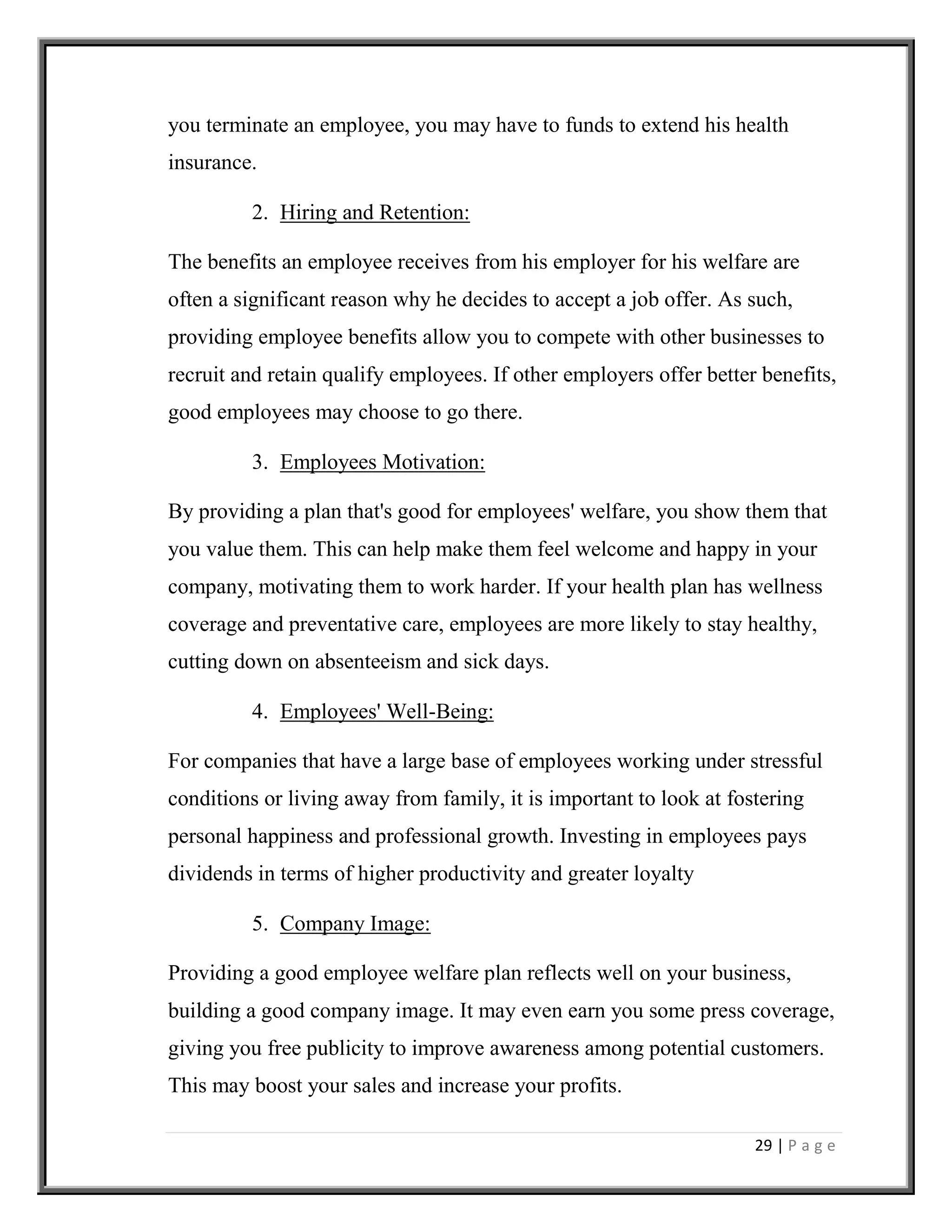 29 | P a g e
you terminate an employee, you may have to funds to extend his health
insurance.
2. Hiring and Retention:
The benefits an employee receives from his employer for his welfare are
often a significant reason why he decides to accept a job offer. As such,
providing employee benefits allow you to compete with other businesses to
recruit and retain qualify employees. If other employers offer better benefits,
good employees may choose to go there.
3. Employees Motivation:
By providing a plan that's good for employees' welfare, you show them that
you value them. This can help make them feel welcome and happy in your
company, motivating them to work harder. If your health plan has wellness
coverage and preventative care, employees are more likely to stay healthy,
cutting down on absenteeism and sick days.
4. Employees' Well-Being:
For companies that have a large base of employees working under stressful
conditions or living away from family, it is important to look at fostering
personal happiness and professional growth. Investing in employees pays
dividends in terms of higher productivity and greater loyalty
5. Company Image:
Providing a good employee welfare plan reflects well on your business,
building a good company image. It may even earn you some press coverage,
giving you free publicity to improve awareness among potential customers.
This may boost your sales and increase your profits.
 
