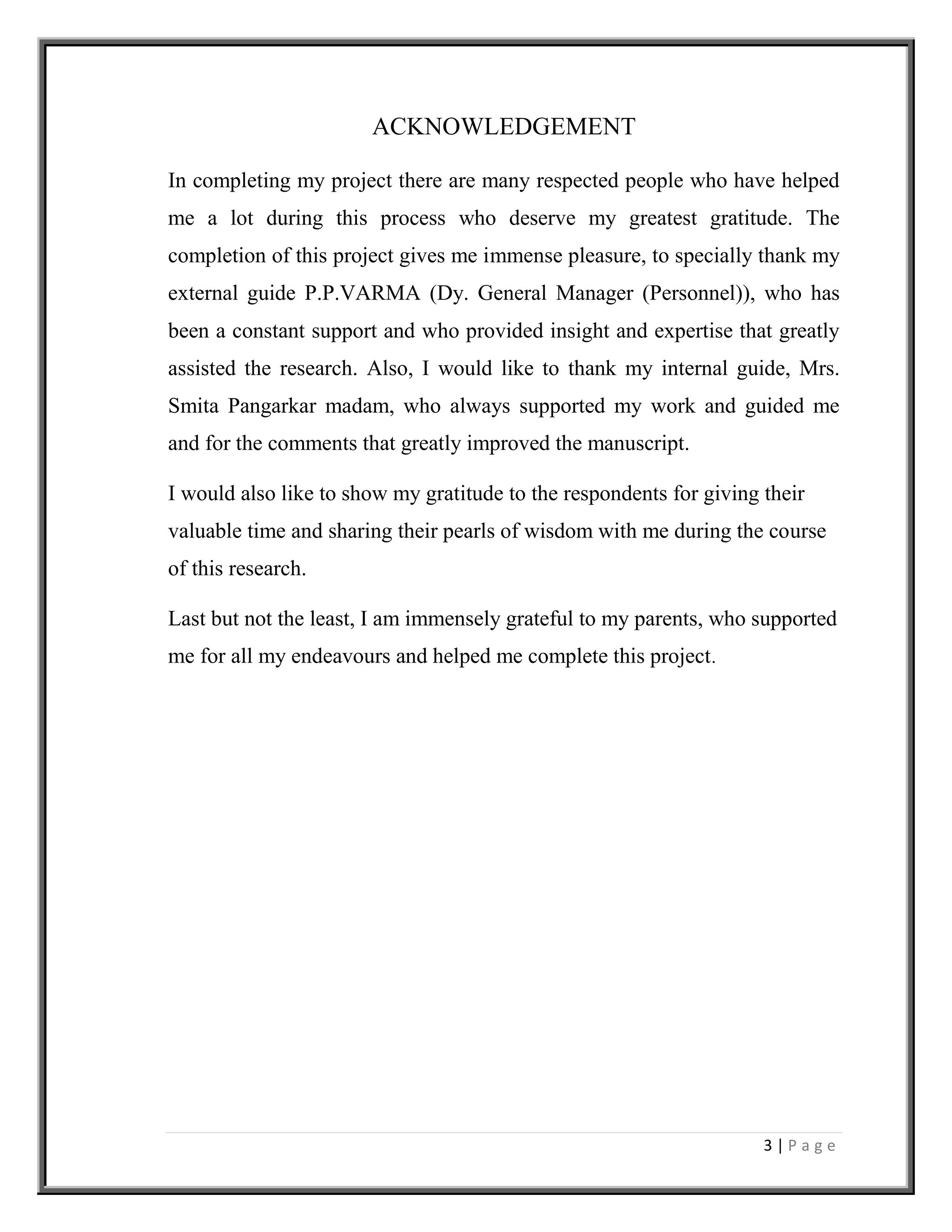 3 | P a g e
ACKNOWLEDGEMENT
In completing my project there are many respected people who have helped
me a lot during this process who deserve my greatest gratitude. The
completion of this project gives me immense pleasure, to specially thank my
external guide P.P.VARMA (Dy. General Manager (Personnel)), who has
been a constant support and who provided insight and expertise that greatly
assisted the research. Also, I would like to thank my internal guide, Mrs.
Smita Pangarkar madam, who always supported my work and guided me
and for the comments that greatly improved the manuscript.
I would also like to show my gratitude to the respondents for giving their
valuable time and sharing their pearls of wisdom with me during the course
of this research.
Last but not the least, I am immensely grateful to my parents, who supported
me for all my endeavours and helped me complete this project.
 