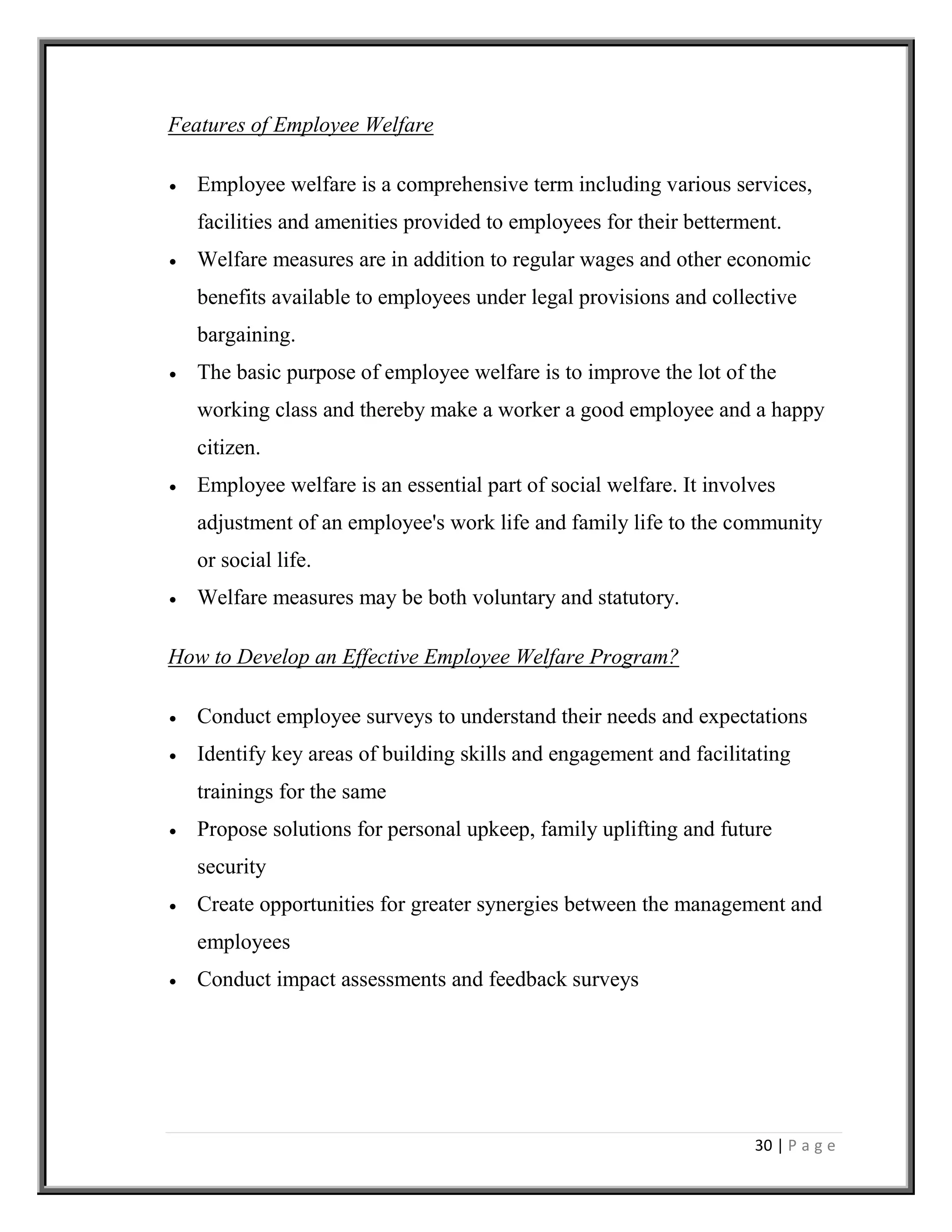30 | P a g e
Features of Employee Welfare
 Employee welfare is a comprehensive term including various services,
facilities and amenities provided to employees for their betterment.
 Welfare measures are in addition to regular wages and other economic
benefits available to employees under legal provisions and collective
bargaining.
 The basic purpose of employee welfare is to improve the lot of the
working class and thereby make a worker a good employee and a happy
citizen.
 Employee welfare is an essential part of social welfare. It involves
adjustment of an employee's work life and family life to the community
or social life.
 Welfare measures may be both voluntary and statutory.
How to Develop an Effective Employee Welfare Program?
 Conduct employee surveys to understand their needs and expectations
 Identify key areas of building skills and engagement and facilitating
trainings for the same
 Propose solutions for personal upkeep, family uplifting and future
security
 Create opportunities for greater synergies between the management and
employees
 Conduct impact assessments and feedback surveys
 