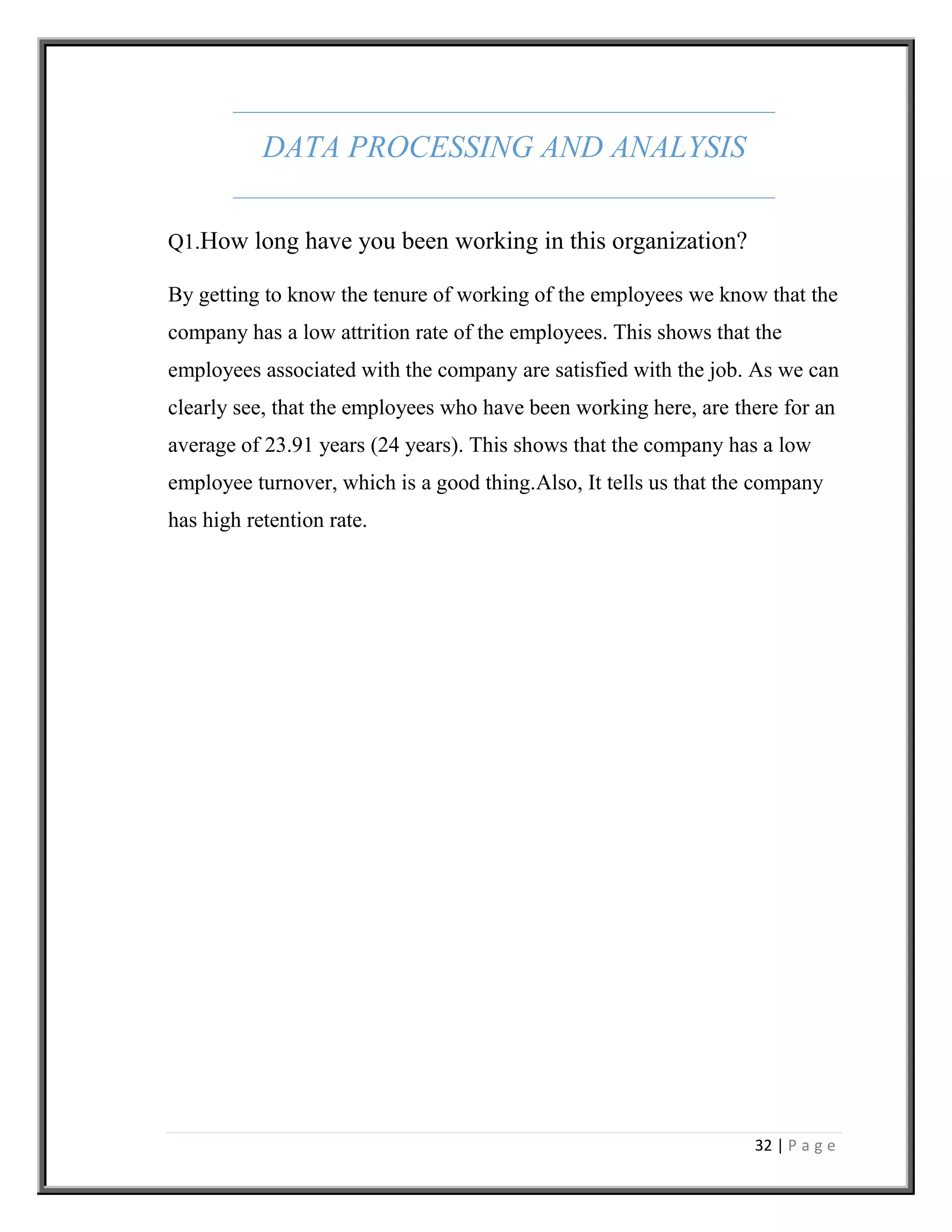 32 | P a g e
DATA PROCESSING AND ANALYSIS
Q1.How long have you been working in this organization?
By getting to know the tenure of working of the employees we know that the
company has a low attrition rate of the employees. This shows that the
employees associated with the company are satisfied with the job. As we can
clearly see, that the employees who have been working here, are there for an
average of 23.91 years (24 years). This shows that the company has a low
employee turnover, which is a good thing.Also, It tells us that the company
has high retention rate.
 