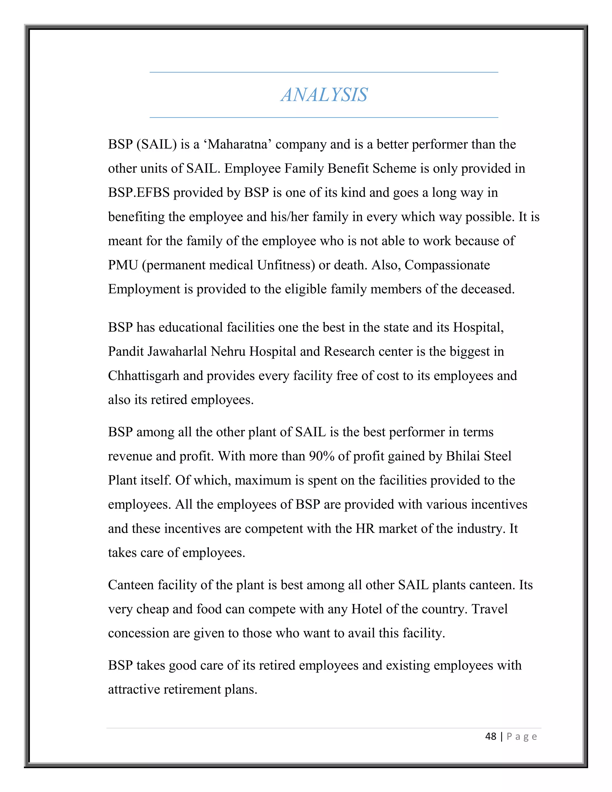 48 | P a g e
ANALYSIS
BSP (SAIL) is a ‘Maharatna’ company and is a better performer than the
other units of SAIL. Employee Family Benefit Scheme is only provided in
BSP.EFBS provided by BSP is one of its kind and goes a long way in
benefiting the employee and his/her family in every which way possible. It is
meant for the family of the employee who is not able to work because of
PMU (permanent medical Unfitness) or death. Also, Compassionate
Employment is provided to the eligible family members of the deceased.
BSP has educational facilities one the best in the state and its Hospital,
Pandit Jawaharlal Nehru Hospital and Research center is the biggest in
Chhattisgarh and provides every facility free of cost to its employees and
also its retired employees.
BSP among all the other plant of SAIL is the best performer in terms
revenue and profit. With more than 90% of profit gained by Bhilai Steel
Plant itself. Of which, maximum is spent on the facilities provided to the
employees. All the employees of BSP are provided with various incentives
and these incentives are competent with the HR market of the industry. It
takes care of employees.
Canteen facility of the plant is best among all other SAIL plants canteen. Its
very cheap and food can compete with any Hotel of the country. Travel
concession are given to those who want to avail this facility.
BSP takes good care of its retired employees and existing employees with
attractive retirement plans.
 