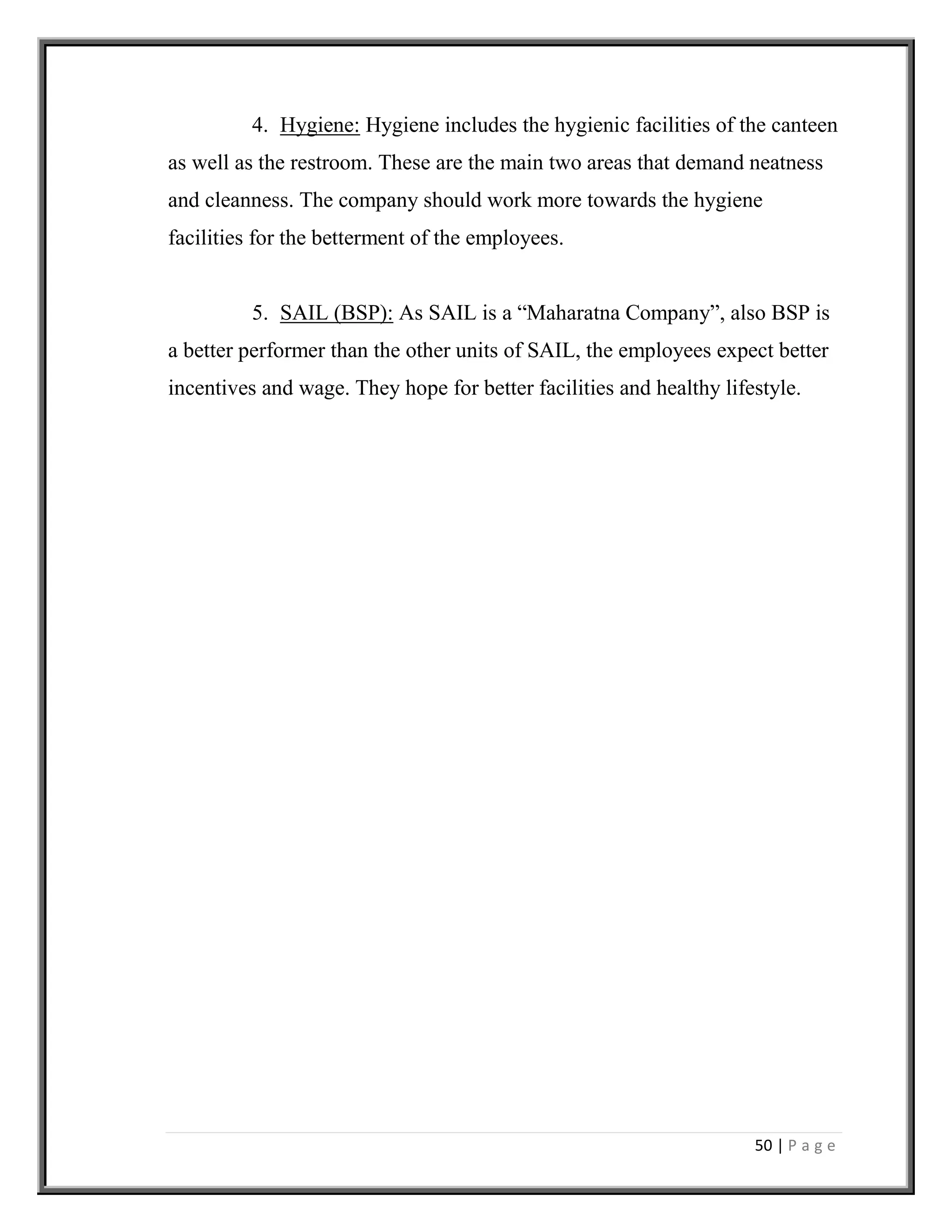 50 | P a g e
4. Hygiene: Hygiene includes the hygienic facilities of the canteen
as well as the restroom. These are the main two areas that demand neatness
and cleanness. The company should work more towards the hygiene
facilities for the betterment of the employees.
5. SAIL (BSP): As SAIL is a “Maharatna Company”, also BSP is
a better performer than the other units of SAIL, the employees expect better
incentives and wage. They hope for better facilities and healthy lifestyle.
 