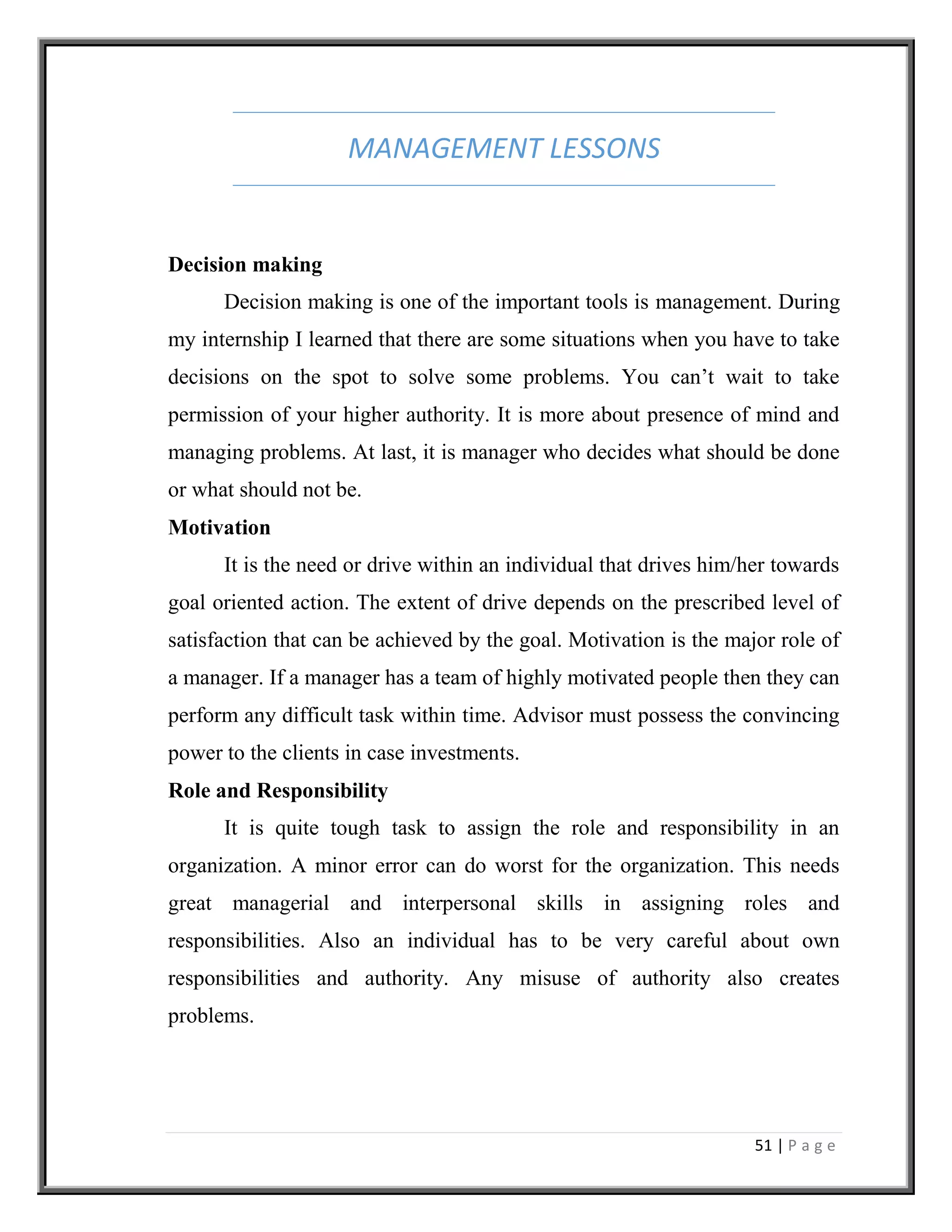 51 | P a g e
MANAGEMENT LESSONS
Decision making
Decision making is one of the important tools is management. During
my internship I learned that there are some situations when you have to take
decisions on the spot to solve some problems. You can’t wait to take
permission of your higher authority. It is more about presence of mind and
managing problems. At last, it is manager who decides what should be done
or what should not be.
Motivation
It is the need or drive within an individual that drives him/her towards
goal oriented action. The extent of drive depends on the prescribed level of
satisfaction that can be achieved by the goal. Motivation is the major role of
a manager. If a manager has a team of highly motivated people then they can
perform any difficult task within time. Advisor must possess the convincing
power to the clients in case investments.
Role and Responsibility
It is quite tough task to assign the role and responsibility in an
organization. A minor error can do worst for the organization. This needs
great managerial and interpersonal skills in assigning roles and
responsibilities. Also an individual has to be very careful about own
responsibilities and authority. Any misuse of authority also creates
problems.
 