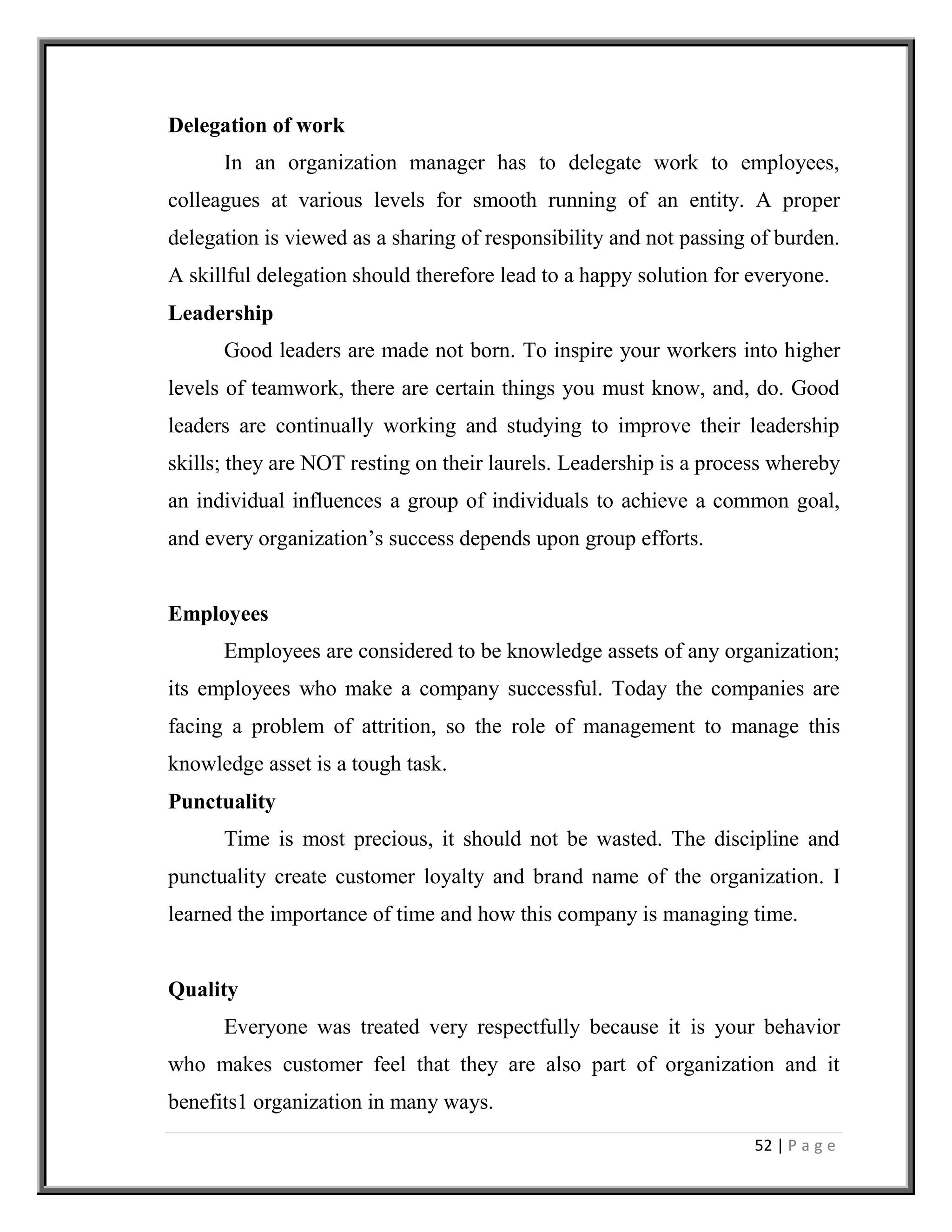 52 | P a g e
Delegation of work
In an organization manager has to delegate work to employees,
colleagues at various levels for smooth running of an entity. A proper
delegation is viewed as a sharing of responsibility and not passing of burden.
A skillful delegation should therefore lead to a happy solution for everyone.
Leadership
Good leaders are made not born. To inspire your workers into higher
levels of teamwork, there are certain things you must know, and, do. Good
leaders are continually working and studying to improve their leadership
skills; they are NOT resting on their laurels. Leadership is a process whereby
an individual influences a group of individuals to achieve a common goal,
and every organization’s success depends upon group efforts.
Employees
Employees are considered to be knowledge assets of any organization;
its employees who make a company successful. Today the companies are
facing a problem of attrition, so the role of management to manage this
knowledge asset is a tough task.
Punctuality
Time is most precious, it should not be wasted. The discipline and
punctuality create customer loyalty and brand name of the organization. I
learned the importance of time and how this company is managing time.
Quality
Everyone was treated very respectfully because it is your behavior
who makes customer feel that they are also part of organization and it
benefits1 organization in many ways.
 