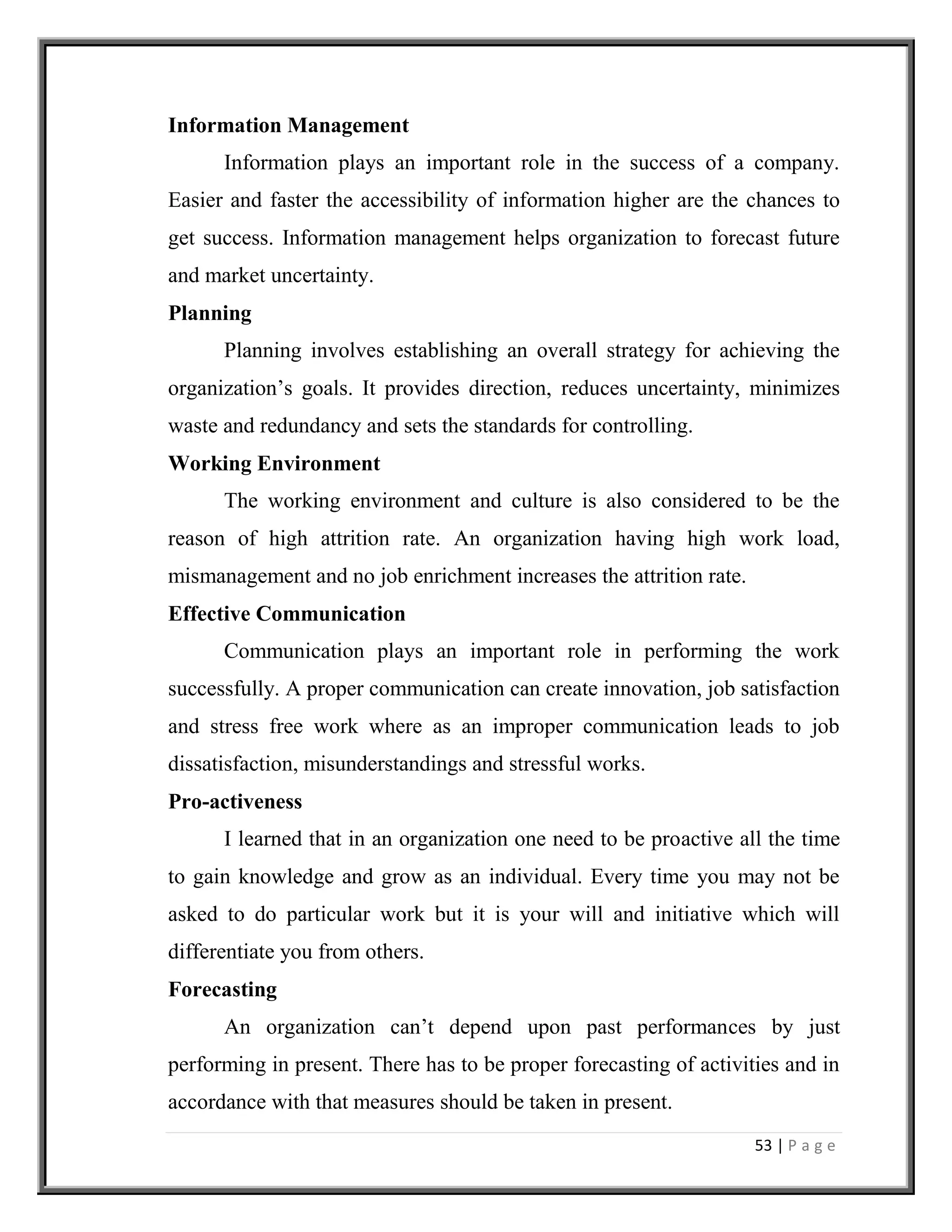 53 | P a g e
Information Management
Information plays an important role in the success of a company.
Easier and faster the accessibility of information higher are the chances to
get success. Information management helps organization to forecast future
and market uncertainty.
Planning
Planning involves establishing an overall strategy for achieving the
organization’s goals. It provides direction, reduces uncertainty, minimizes
waste and redundancy and sets the standards for controlling.
Working Environment
The working environment and culture is also considered to be the
reason of high attrition rate. An organization having high work load,
mismanagement and no job enrichment increases the attrition rate.
Effective Communication
Communication plays an important role in performing the work
successfully. A proper communication can create innovation, job satisfaction
and stress free work where as an improper communication leads to job
dissatisfaction, misunderstandings and stressful works.
Pro-activeness
I learned that in an organization one need to be proactive all the time
to gain knowledge and grow as an individual. Every time you may not be
asked to do particular work but it is your will and initiative which will
differentiate you from others.
Forecasting
An organization can’t depend upon past performances by just
performing in present. There has to be proper forecasting of activities and in
accordance with that measures should be taken in present.
 