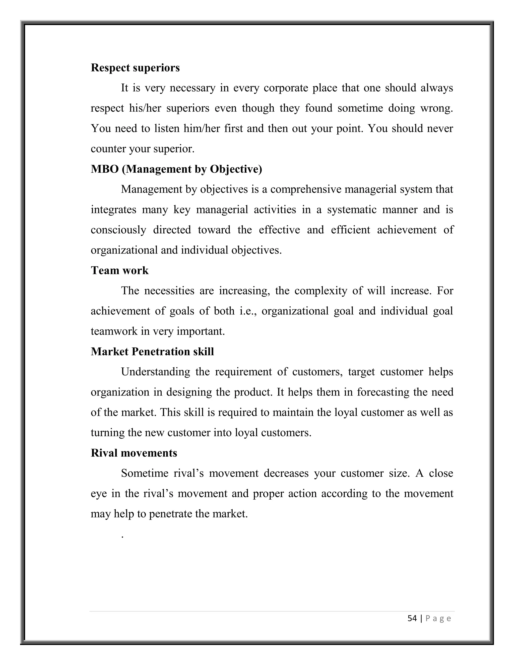 54 | P a g e
Respect superiors
It is very necessary in every corporate place that one should always
respect his/her superiors even though they found sometime doing wrong.
You need to listen him/her first and then out your point. You should never
counter your superior.
MBO (Management by Objective)
Management by objectives is a comprehensive managerial system that
integrates many key managerial activities in a systematic manner and is
consciously directed toward the effective and efficient achievement of
organizational and individual objectives.
Team work
The necessities are increasing, the complexity of will increase. For
achievement of goals of both i.e., organizational goal and individual goal
teamwork in very important.
Market Penetration skill
Understanding the requirement of customers, target customer helps
organization in designing the product. It helps them in forecasting the need
of the market. This skill is required to maintain the loyal customer as well as
turning the new customer into loyal customers.
Rival movements
Sometime rival’s movement decreases your customer size. A close
eye in the rival’s movement and proper action according to the movement
may help to penetrate the market.
.
 