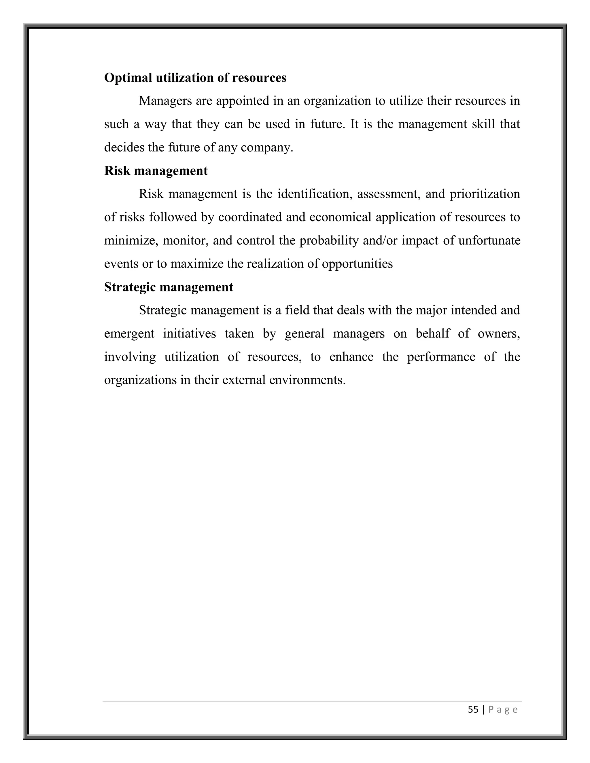 55 | P a g e
Optimal utilization of resources
Managers are appointed in an organization to utilize their resources in
such a way that they can be used in future. It is the management skill that
decides the future of any company.
Risk management
Risk management is the identification, assessment, and prioritization
of risks followed by coordinated and economical application of resources to
minimize, monitor, and control the probability and/or impact of unfortunate
events or to maximize the realization of opportunities
Strategic management
Strategic management is a field that deals with the major intended and
emergent initiatives taken by general managers on behalf of owners,
involving utilization of resources, to enhance the performance of the
organizations in their external environments.
 