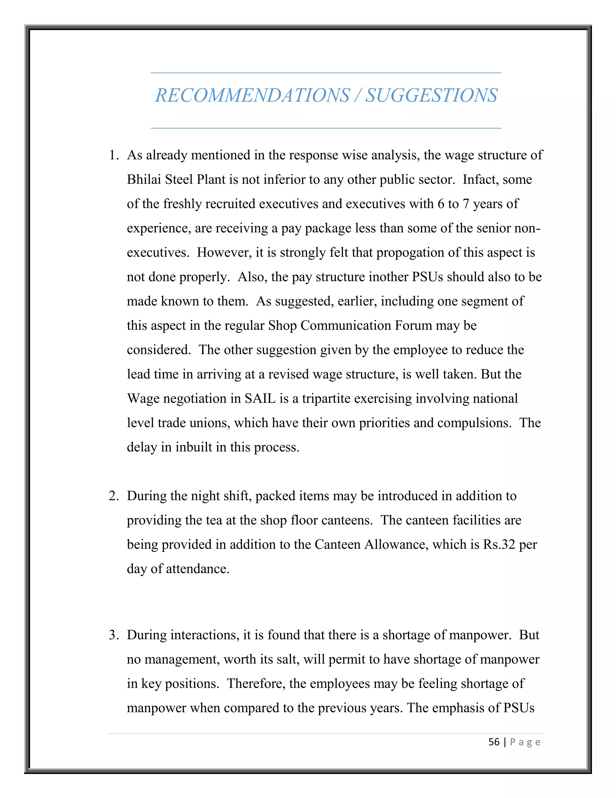 56 | P a g e
RECOMMENDATIONS / SUGGESTIONS
1. As already mentioned in the response wise analysis, the wage structure of
Bhilai Steel Plant is not inferior to any other public sector. Infact, some
of the freshly recruited executives and executives with 6 to 7 years of
experience, are receiving a pay package less than some of the senior non-
executives. However, it is strongly felt that propogation of this aspect is
not done properly. Also, the pay structure inother PSUs should also to be
made known to them. As suggested, earlier, including one segment of
this aspect in the regular Shop Communication Forum may be
considered. The other suggestion given by the employee to reduce the
lead time in arriving at a revised wage structure, is well taken. But the
Wage negotiation in SAIL is a tripartite exercising involving national
level trade unions, which have their own priorities and compulsions. The
delay in inbuilt in this process.
2. During the night shift, packed items may be introduced in addition to
providing the tea at the shop floor canteens. The canteen facilities are
being provided in addition to the Canteen Allowance, which is Rs.32 per
day of attendance.
3. During interactions, it is found that there is a shortage of manpower. But
no management, worth its salt, will permit to have shortage of manpower
in key positions. Therefore, the employees may be feeling shortage of
manpower when compared to the previous years. The emphasis of PSUs
 