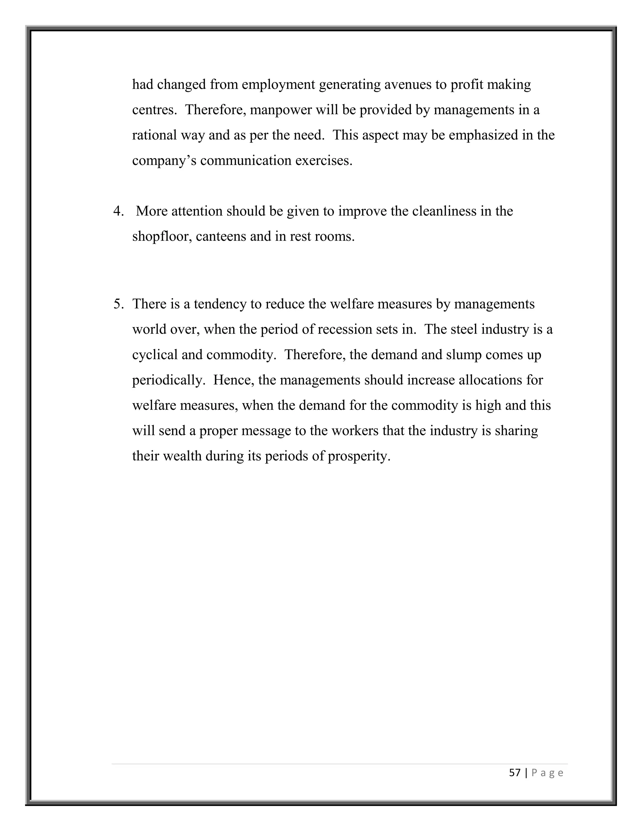 57 | P a g e
had changed from employment generating avenues to profit making
centres. Therefore, manpower will be provided by managements in a
rational way and as per the need. This aspect may be emphasized in the
company’s communication exercises.
4. More attention should be given to improve the cleanliness in the
shopfloor, canteens and in rest rooms.
5. There is a tendency to reduce the welfare measures by managements
world over, when the period of recession sets in. The steel industry is a
cyclical and commodity. Therefore, the demand and slump comes up
periodically. Hence, the managements should increase allocations for
welfare measures, when the demand for the commodity is high and this
will send a proper message to the workers that the industry is sharing
their wealth during its periods of prosperity.
 