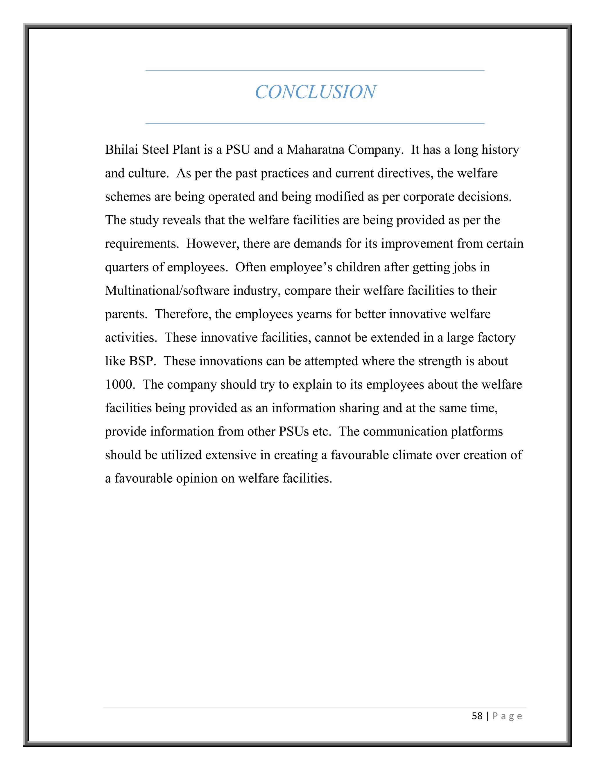 58 | P a g e
CONCLUSION
Bhilai Steel Plant is a PSU and a Maharatna Company. It has a long history
and culture. As per the past practices and current directives, the welfare
schemes are being operated and being modified as per corporate decisions.
The study reveals that the welfare facilities are being provided as per the
requirements. However, there are demands for its improvement from certain
quarters of employees. Often employee’s children after getting jobs in
Multinational/software industry, compare their welfare facilities to their
parents. Therefore, the employees yearns for better innovative welfare
activities. These innovative facilities, cannot be extended in a large factory
like BSP. These innovations can be attempted where the strength is about
1000. The company should try to explain to its employees about the welfare
facilities being provided as an information sharing and at the same time,
provide information from other PSUs etc. The communication platforms
should be utilized extensive in creating a favourable climate over creation of
a favourable opinion on welfare facilities.
 