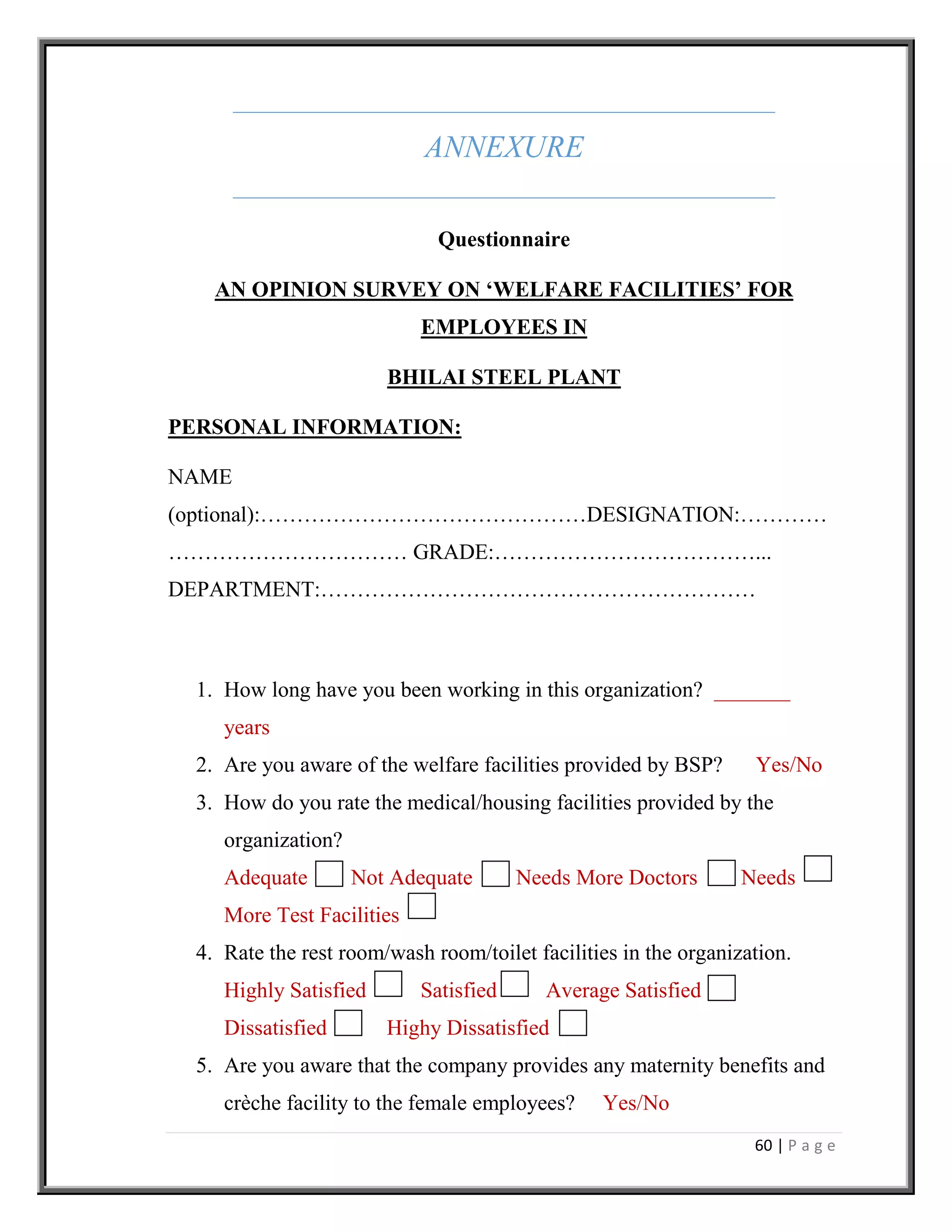 60 | P a g e
ANNEXURE
Questionnaire
AN OPINION SURVEY ON ‘WELFARE FACILITIES’ FOR
EMPLOYEES IN
BHILAI STEEL PLANT
PERSONAL INFORMATION:
NAME
(optional):………………………………………DESIGNATION:…………
…………………………… GRADE:………………………………...
DEPARTMENT:……………………………………………………
1. How long have you been working in this organization? _______
years
2. Are you aware of the welfare facilities provided by BSP? Yes/No
3. How do you rate the medical/housing facilities provided by the
organization?
Adequate Not Adequate Needs More Doctors Needs
More Test Facilities
4. Rate the rest room/wash room/toilet facilities in the organization.
Highly Satisfied Satisfied Average Satisfied
Dissatisfied Highy Dissatisfied
5. Are you aware that the company provides any maternity benefits and
crèche facility to the female employees? Yes/No
 