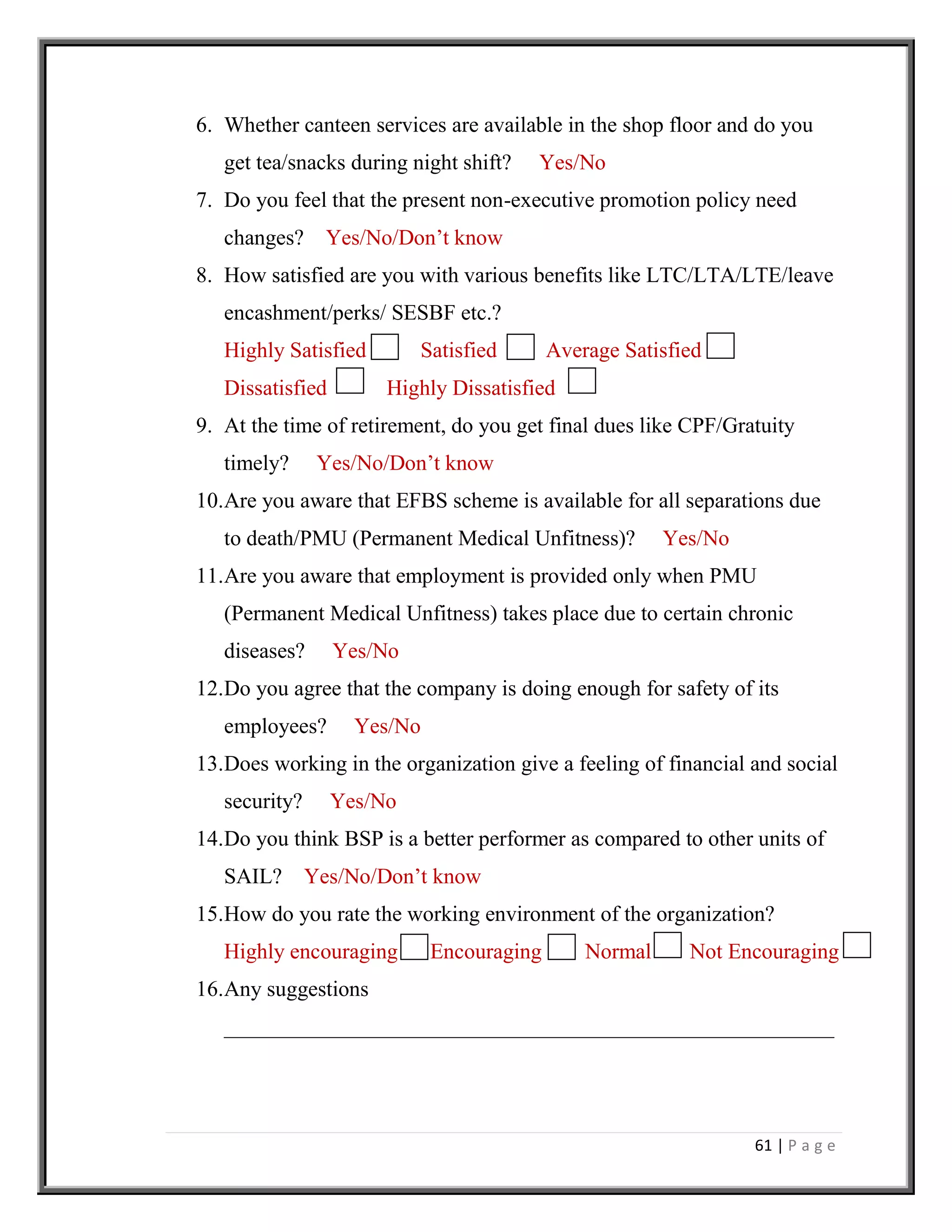 61 | P a g e
6. Whether canteen services are available in the shop floor and do you
get tea/snacks during night shift? Yes/No
7. Do you feel that the present non-executive promotion policy need
changes? Yes/No/Don’t know
8. How satisfied are you with various benefits like LTC/LTA/LTE/leave
encashment/perks/ SESBF etc.?
Highly Satisfied Satisfied Average Satisfied
Dissatisfied Highly Dissatisfied
9. At the time of retirement, do you get final dues like CPF/Gratuity
timely? Yes/No/Don’t know
10.Are you aware that EFBS scheme is available for all separations due
to death/PMU (Permanent Medical Unfitness)? Yes/No
11.Are you aware that employment is provided only when PMU
(Permanent Medical Unfitness) takes place due to certain chronic
diseases? Yes/No
12.Do you agree that the company is doing enough for safety of its
employees? Yes/No
13.Does working in the organization give a feeling of financial and social
security? Yes/No
14.Do you think BSP is a better performer as compared to other units of
SAIL? Yes/No/Don’t know
15.How do you rate the working environment of the organization?
Highly encouraging Encouraging Normal Not Encouraging
16.Any suggestions
________________________________________________________
 