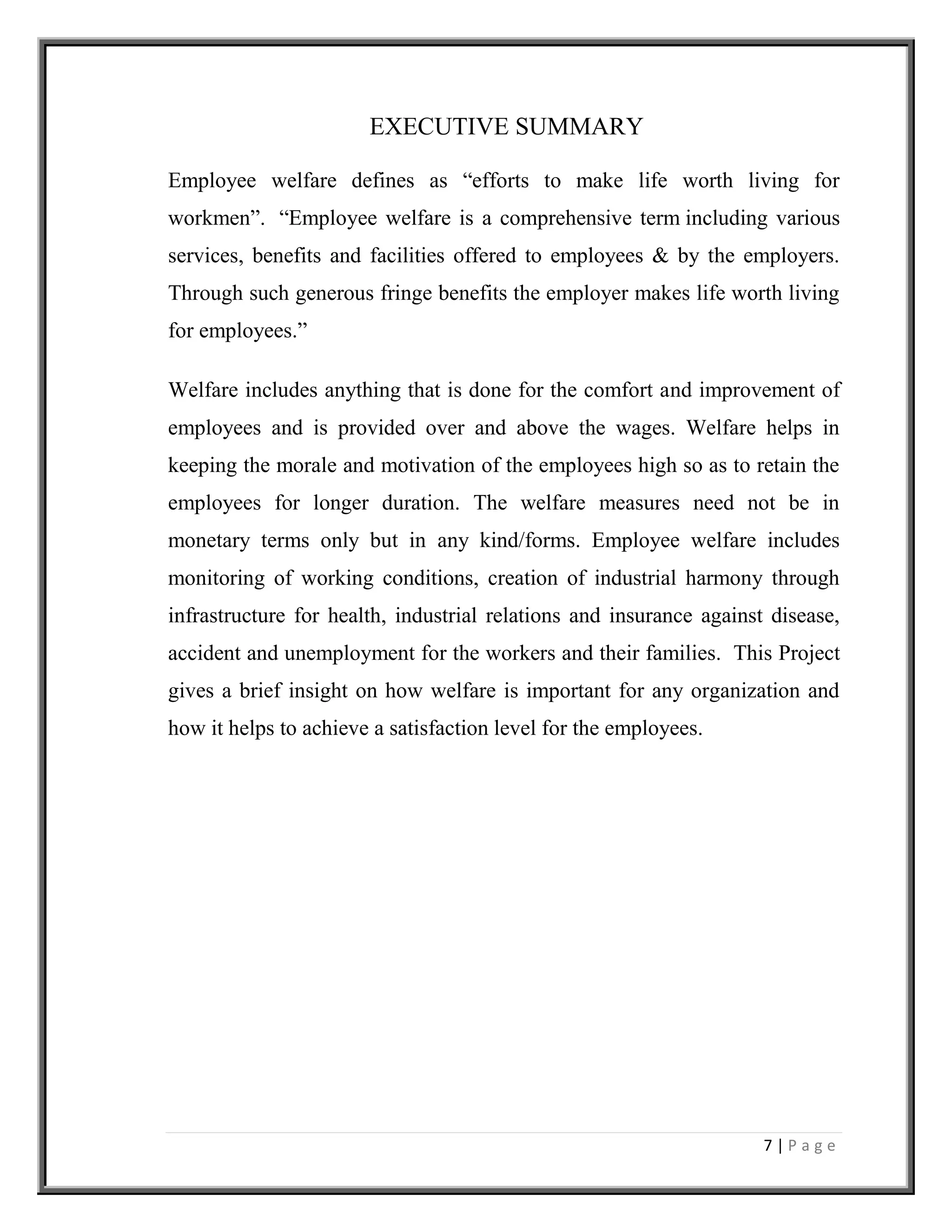 7 | P a g e
EXECUTIVE SUMMARY
Employee welfare defines as “efforts to make life worth living for
workmen”. “Employee welfare is a comprehensive term including various
services, benefits and facilities offered to employees & by the employers.
Through such generous fringe benefits the employer makes life worth living
for employees.”
Welfare includes anything that is done for the comfort and improvement of
employees and is provided over and above the wages. Welfare helps in
keeping the morale and motivation of the employees high so as to retain the
employees for longer duration. The welfare measures need not be in
monetary terms only but in any kind/forms. Employee welfare includes
monitoring of working conditions, creation of industrial harmony through
infrastructure for health, industrial relations and insurance against disease,
accident and unemployment for the workers and their families. This Project
gives a brief insight on how welfare is important for any organization and
how it helps to achieve a satisfaction level for the employees.
 