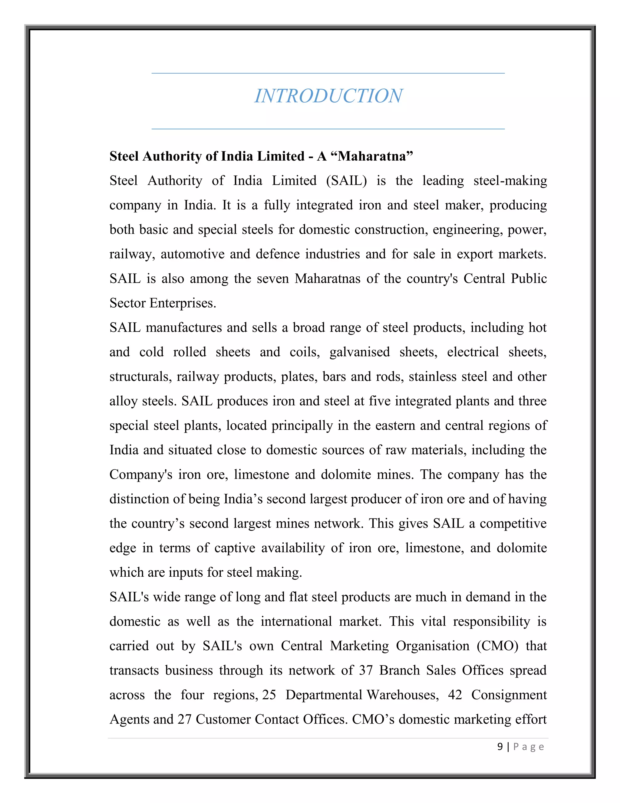 9 | P a g e
INTRODUCTION
Steel Authority of India Limited - A “Maharatna”
Steel Authority of India Limited (SAIL) is the leading steel-making
company in India. It is a fully integrated iron and steel maker, producing
both basic and special steels for domestic construction, engineering, power,
railway, automotive and defence industries and for sale in export markets.
SAIL is also among the seven Maharatnas of the country's Central Public
Sector Enterprises.
SAIL manufactures and sells a broad range of steel products, including hot
and cold rolled sheets and coils, galvanised sheets, electrical sheets,
structurals, railway products, plates, bars and rods, stainless steel and other
alloy steels. SAIL produces iron and steel at five integrated plants and three
special steel plants, located principally in the eastern and central regions of
India and situated close to domestic sources of raw materials, including the
Company's iron ore, limestone and dolomite mines. The company has the
distinction of being India’s second largest producer of iron ore and of having
the country’s second largest mines network. This gives SAIL a competitive
edge in terms of captive availability of iron ore, limestone, and dolomite
which are inputs for steel making.
SAIL's wide range of long and flat steel products are much in demand in the
domestic as well as the international market. This vital responsibility is
carried out by SAIL's own Central Marketing Organisation (CMO) that
transacts business through its network of 37 Branch Sales Offices spread
across the four regions, 25 Departmental Warehouses, 42 Consignment
Agents and 27 Customer Contact Offices. CMO’s domestic marketing effort
 