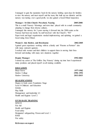 I managed to gain the reputation back for the nursery holding open days for families
to view the nursery and meet myself and the team, this built up our clientele and the
nursery was turning over a good profit, we also gained a Good Ofsted inspection.
Manager - St Giles Church Preschool, Nazeing 2005-2008
This is a small Nursery ‘Mornings and term time’ placed with in a small community
adapting to change from diverse cultures.
I managed this nursery for 3 years moving it forward into the 2000 centre as the
Nursery had been run mostly by staff involved with the Church’s “WI”
Paper work and legal requirements needed implementing and updating, we gained a
Good rating from Ofsted.
Women’s Aid, Harlow, and Broxbourne 2002-2005
I gained great experience working with-in a family unit “Parents as Partners” also
with many outreach agencies.
I worked with women and their children to support them in moving their lives
forward and dealing with many new situations together.
Deputy Manager 1992-2002
I started my career at ‘The Griffon Day Nursery’ during my time here I experienced
many positions and placed myself on all training available.
EDUCATION
Brays Grove 1977-1982
Harlow College 1990- 1992
Harlow University 2013-2015
QUALIFICATIONS
Degree in Early years Foundation Stage
Level 4 Childcare and Education
NNEB
Play Skills
Management and leadership L3
Health and Hygiene Level 2
UP TO DATE TRAINING
SENCO
Fist Aid
Health and Hygiene
Food safety
Designated safeguarding Person and Level 1
IOSH
Fire safety
References on request
 