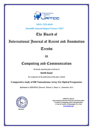 ISSN: 2321-8169
Scientific Journal Impact Factor: 5.837
The Board of
International Journal of Recent and Innovation
Trends
in
Computing and Communication
Is hereby awarding this certificate to
Kartik Goyal
In recognition of the publication of the paper entitled
Comparative study of DR Nanoantenna Array For Optical Frequencies
Published in IJRITCC Journal, Volume 3, Issue 11, November 2015
Director
IJRITCC Board
International Journal of Recent and Innovation
Trends in Computing and Communication
A Unit of Auricle Technologies Pvt. Ltd.
www.ijritcc.org
 