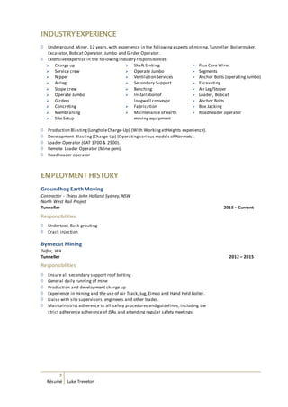 2
Résumé Luke Treveton
INDUSTRY EXPERIENCE
 Underground Miner, 12 years,with experience in the followingaspects of mining,Tunneller, Boilermaker,
Excavator,Bobcat Operator, Jumbo and Girder Operator.
 Extensive expertise in the followingindustry responsibilities:
 Charge up
 Service crew
 Nipper
 Airleg
 Stope crew
 Operate Jumbo
 Girders
 Concreting
 Membraning
 Site Setup
 Shaft Sinking
 Operate Jumbo
 Ventilation Services
 Secondary Support
 Benching
 Installation of
longwall conveyor
 Fabrication
 Maintenance of earth
moving equipment
 Flux Core Wires
 Segments
 Anchor Bolts (operating Jumbo)
 Excavating
 Air Leg/Stoper
 Loader, Bobcat
 Anchor Bolts
 Box Jacking
 Roadheader operator
 Production Blasting(LongholeCharge-Up) (With WorkingatHeights experience).
 Development Blasting(Charge-Up) (Operatingvarious models of Normets).
 Loader Operator (CAT 1700 & 2900).
 Remote Loader Operator (Mine gem).
 Roadheader operator
EMPLOYMENT HISTORY
Groundhog Earth Moving
Contractor - Thiess John Holland Sydney, NSW
North West Rail Project
Tunneller 2015 – Current
Responsibilities
 Undertook Back grouting
 Crack injection
Byrnecut Mining
Telfer, WA
Tunneller 2012 – 2015
Responsibilities
 Ensure all secondary support roof bolting
 General daily running of mine
 Production and development charge up
 Experience in mining and the use of Air Track, Jug, Eimco and Hand Held Bolter.
 Liaise with site supervisors, engineers and other trades.
 Maintain strict adherence to all safety procedures and guidelines, including the
strict adherence adherence of JSAs and attending regular safety meetings.
 