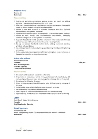 3
Résumé Luke Treveton
Kimberly Truss
Broome, WA
Boilermaker 2011 – 2012
Responsibilities
 Onsite and workshop maintenance welding process gas metal arc welding
ensuring a high quality of tradesmanship at all times.
 Effectively interpret technical specifications and job requirements, liaising with
stores to ensure the availability parts and equipment.
 Adhere to safe work practices at all times, complying with strict OHS and
environmental management processes.
 Completion of jobs on schedule,assistingothers as necessary to get the job done.
 Follow all work process and documentation requirements, effectively
communicating issues to management as necessary.
 Cut, roll,shape, bend, mould, spin,heat or hammer metal products to fabricate
parts or sub-assemblies, heat treat metal parts and components.
 Set up and operate hand and machine tools, welding equipment, sanders,
grinders, lathes and saws.
 Assemble parts and structures by liningup and joining them by welding, bolting
or riveting.
 Finish products by cleaning,polishing,filingor bathingthem in acid solutions,or
by applying protective or decorative coatings.
Thiess John Holland
Brisbane Airport Link
Tunneller 2009 -2011
Road Header Operator
Excavator Operator
Loader/Bobcat Operator
Responsibilities
 Ensure all safety protocols are strictly adhered to.
 Preparation of underground tunnel mining, scale loose rock, install staging drill
rock, and ground support blast rock muck, perform haulage duti es if required.
 Drive tunnel by fallowing direction.
 Clean all holes using scrip and blow pipe after drilling ready for charging of
blasting.
 Install timber especially in the lost ground purposely for safety.
 Bar down and scale lose rock before mucking.
 Check engine oil, lubrication and water of the unit before operating.
 Operate scoop tram to muck out ore and deliver to stockpile ready for milling.
LBBJV
North-South Bypass Tunnel Brisbane
Tunneller 2006 – 2009
Relief Roadheader Operator
Broad Spectrum
Port Hedland, WA
Bridge Strengthening Project - (27 Bridges between Port Hedland & Newman)
Boilermaker 2005 – 2006
 