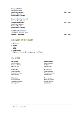 4
Résumé Luke Treveton
Newpac Colliery
Mussellbrook, NSW
Roadheader Operator 2004 – 2005
Excavator Operator
Loader/Bobcat Operator
Baulderston Hornibrook
Cross City Tunnel, Sydney
Tunneller/Boilermaker 2002 – 2004
Roadheader Operator
Excavator Operator
Loader/Bobcat Operator
Road Header Services
2 Coal Mines Newcastle, NSW
Operator / Boilermaker 2000 – 2002
LICENCES AND PERMITS
 Excavator
 Loader
 Hoist
 EWP
 OH&S General
 Equipment Operator OHS Competency – Haul Trucks
REFEREES
Del Whaling
Senior Foreman
Byrnecut Mining
0418 252206
Ian McPhillamy
Superintendent
Lend Lease
0418 672265
Graham King
Superintendent
Thiess John Holland
0438 568553
Russell Cowell
Superintendent
Thiess John Holland
0448 668062
Matt Phelan
Superintendent
Thiess John Holland
0416 016542
Terry Gordon
Manager Director
Gordon Mining
0437785755
 