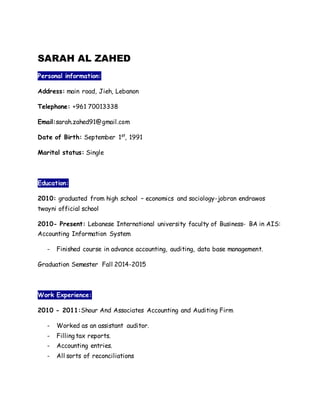 SARAH AL ZAHED
Personal information:
Address: main road, Jieh, Lebanon
Telephone: +961 70013338
Email:sarah.zahed91@gmail.com
Date of Birth: September 1st
, 1991
Marital status: Single
Education:
2010: graduated from high school – economics and sociology-jobran endrawos
twayni official school
2010- Present: Lebanese International university faculty of Business- BA in AIS:
Accounting Information System
- Finished course in advance accounting, auditing, data base management.
Graduation Semester Fall 2014-2015
Work Experience:
2010 - 2011:Shour And Associates Accounting and Auditing Firm
- Worked as an assistant auditor.
- Filling tax reports.
- Accounting entries.
- All sorts of reconciliations
 