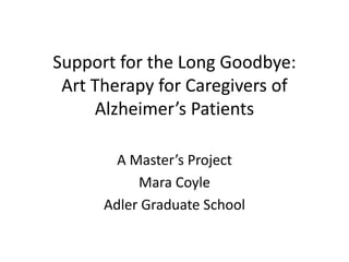 Support for the Long Goodbye:
Art Therapy for Caregivers of
Alzheimer’s Patients
A Master’s Project
Mara Coyle
Adler Graduate School
 