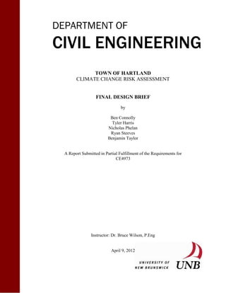 DEPARTMENT OF
CIVIL ENGINEERING
TOWN OF HARTLAND
CLIMATE CHANGE RISK ASSESSMENT
FINAL DESIGN BRIEF
by
Ben Connolly
Tyler Harris
Nicholas Phelan
Ryan Steeves
Benjamin Taylor
A Report Submitted in Partial Fulfillment of the Requirements for
CE4973
Instructor: Dr. Bruce Wilson, P.Eng
April 9, 2012
 