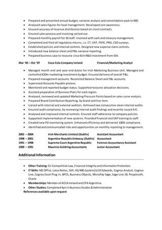  Prepared and presented annual budget, variance analysis and consolidation pack to MD.
 Analysed sales figures for local management. Developed cost awareness.
 Ensured accuracy of revenue distribution based on client contracts.
 Ensured sales process and invoicing carried out.
 Prepared monthly payroll for 50 staff. Involved with cash and treasury management.
 Completed and filed all regulatory returns, i.e. CT, VAT, PAYE, PRSI, CSO surveys.
 Established policies and internal controls. Designed new expense claim controls.
 Introduced new balance sheet and P&L variance reporting.
 Prepared business case to resource circa €1m R&D investment from IDA.
Mar ‘05 – Oct ’07 Coca-Cola Company Ireland Financial/Marketing Analyst
 Managed month end and year-end duties for Irish Marketing Business Unit. Managed and
controlled €20m marketing investment budget. Ensured delivery of overall P&L.
 Prepared management accounts. Reconciled Balance Sheet and P&L accounts.
 Supervised Accounts Payable process.
 Monitored and reported budget status. Supported resource allocation decisions.
 Assisted preparation of Business Plans for each region.
 Analysed, reviewed and updated Marketing Pressure Points based on sales curve analysis.
 Prepared Brand Contribution Reporting, by brand and line item.
 Liaised with internal and external auditors. Achieved two consecutive clean internal audits.
 Ensured audit compliance, by reviewing internal audit findings and recently issued AIC.
 Analysed and improved internal controls. Ensured staff adherence to company policies.
 Supported implementation of new systems. Provided financial and SAP training to staff.
 Created new PO monitoring system. Enhanced efficiency and delivered 100% compliance.
 Identifiedandcommunicated risks and opportunities on monthly reporting to management.
2001 – 2004 Irish Merchants Limited (Dublin) Assistant Accountant
1998 – 2001 Argentine RepublicEmbassy (Dublin) Accountant
1991 – 1998 Supreme Court Argentine Republic ForensicAccountancy Assistant
1990 – 1991 Mauricio GoldringAccountants Junior Accountant
Additional Information
 Other Training: EU CompetitionLaw,Financial IntegrityandInformationProtection.
 IT Skills: MS Office,LotusNotes, SAP, AS/400-System21/JD Edwards, Cognos Analyst, Cognos
Live,Cognos Excel Plug-in, BPCS, Business Objects, MicroPay Sage, Sage Line 50, Peoplesoft,
Oracle
 Memberships:Memberof ACCA IrelandandCPA Argentina.
 Other Studies:Completed4yrsinBusinessStudies&Administration
Referencesavailable uponrequest
 