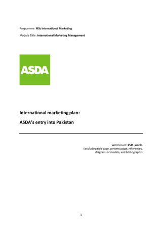 1
Programme: MSc International Marketing
Module Title: International Marketing Management
International marketing plan:
ASDA's entry into Pakistan
Word count:2511 words
(excludingtitle page,contentspage,references,
diagramsof models, andbibliography)
 