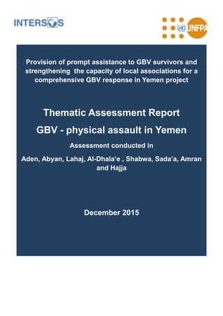 Provision of prompt assistance to GBV survivors and
strengthening the capacity of local associations for a
comprehensive GBV response in Yemen project
Thematic Assessment Report
GBV - physical assault in Yemen
Assessment conducted in
Aden, Abyan, Lahaj, Al-Dhala’e , Shabwa, Sada’a, Amran
and Hajja
December 2015
 