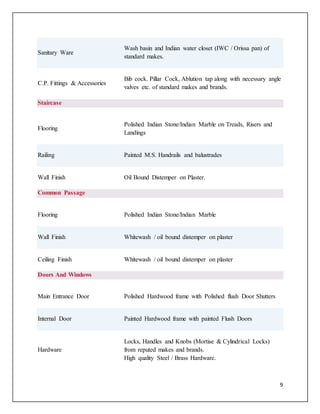 9
Sanitary Ware
Wash basin and Indian water closet (IWC / Orissa pan) of
standard makes.
C.P. Fittings & Accessories
Bib cock. Pillar Cock, Ablution tap along with necessary angle
valves etc. of standard makes and brands.
Staircase
Flooring
Polished Indian Stone/Indian Marble on Treads, Risers and
Landings
Railing Painted M.S. Handrails and balustrades
Wall Finish Oil Bound Distemper on Plaster.
Common Passage
Flooring Polished Indian Stone/Indian Marble
Wall Finish Whitewash / oil bound distemper on plaster
Ceiling Finish Whitewash / oil bound distemper on plaster
Doors And Windows
Main Entrance Door Polished Hardwood frame with Polished flush Door Shutters
Internal Door Painted Hardwood frame with painted Flush Doors
Hardware
Locks, Handles and Knobs (Mortise & Cylindrical Locks)
from reputed makes and brands.
High quality Steel / Brass Hardware.
 